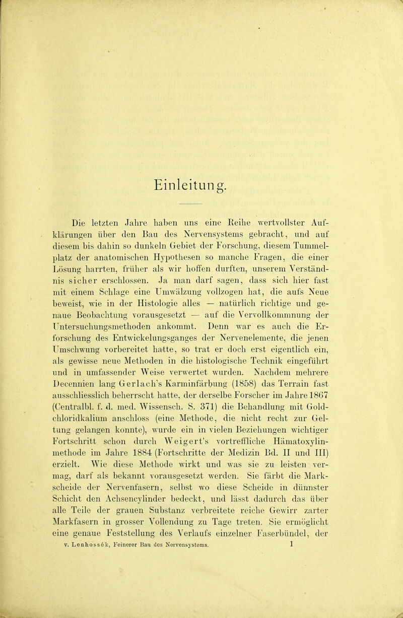 Einleitung. Die letzten Jahre haben uns eine Reihe wertvollster Auf- klärungen über den Bau des Nervensystems gebracht, und auf diesem bis dahin so dunkeln Gebiet der Forschung, diesem Tummel- platz der anatomischen Hypothesen so manche Fragen, die einer Lösung harrten, früher als wir hoffen durften, unserem Verständ- nis sicher erschlossen. Ja man darf sagen, dass sich hier fast mit einem Schlage eine Umwälzung vollzogen hat, die aufs Neue beweist, wie in der Histologie alles — natürlich richtige und ge- naue Beobachtung vorausgesetzt — auf die Vervollkommnung der Untersuchungsmethoden ankommt. Denn war es auch die Er- forschung des Entwickelungsganges der Nervenelemente, die jenen Umschwung vorbereitet hatte, so trat er doch erst eigentlich ein, als gewisse neue Methoden in die histologische Technik eingeführt und in umfassender Weise verwertet wurden. Nachdem mehrere Decennien lang Gerlach's Karminfärbung (1858) das Terrain fast ausschliesslich beherrscht hatte, der derselbe Forscher im Jahre 1867 (Centralbl. f. d. med. Wissensch. S. 371) die Behandlung mit Gold- chloridkalium anschloss (eine Methode, die nicht recht zur Gel- tung gelangen konnte), wurde ein in vielen Beziehungen wichtiger Fortschritt schon durch Weigert's vortreffliche Hämatoxylin- methode im Jahre 1884 (Fortschritte der Medizin Bd. II und III) erzielt. Wie diese Methode wirkt und was sie zu leisten ver- mag, darf als bekannt vorausgesetzt werden. Sie färbt die Mark- scheide der Nervenfasern, selbst wo diese Scheide in dünnster Schicht den Achsencylinder bedeckt, und lässt dadurch das über alle Teile der grauen Substanz verbreitete reiche Gewirr zarter Markfasern in grosser Vollendung zu Tage treten. Sie ermöglicht eine genaue Feststellung des Verlaufs einzelner Faserbündel, der