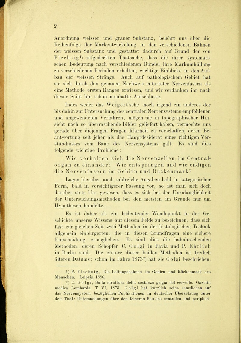 Anordnung weisser und grauer Substanz, belehrt uns über die Reihenfolge der Markentwickelung in den verschiedenen Bahnen der weissen Substanz und gestattet dadurch auf Grund der von Flechsig1) aufgedeckten Thatsache, dass die ihrer systemati- schen Bedeutung nach verschiedenen Bündel ihre Markumhüllung zu verschiedenen Perioden erhalten, wichtige Einblicke in den Auf- bau der weissen Stränge. Auch auf pathologischem Gebiet hat sie sich durch den genauen Nachweis entarteter Nervenfasern als eine Methode ersten Ranges erwiesen, und wir verdanken ihr nach dieser Seite hin schon namhafte Aufschlüsse. Indes weder das Weigert\sche noch irgend ein anderes der bis dahin zur Untersuchung des centralen Nervensystems empfohlenen und angewendeten Verfahren, mögen sie in topographischer Hin- sicht noch so überraschende Bilder geliefert haben, vermochte uns gerade über diejenigen Fragen Klarheit zu verschaffen, deren Be- antwortung seit jeher als das Hauptdesiderat eines richtigen Ver- ständnisses vom Baue des Nervensystems galt. Es sind dies folgende wichtige Probleme: Wie verhalten sich die Nervenzellen im Centrai- organ zu einander? Wie entspringen und wie endigen die Nervenfasern im Gehirn und Rückenmark? Lagen hierüber auch zahlreiche Angaben bald in kategorischer Form, bald in vorsichtigerer Fassung vor, so ist man sich doch darüber stets klar gewesen, dass es sich bei der Unzulänglichkeit der Untersuchungsmethoden bei den meisten im Grunde nur um Hypothesen handelte. Es ist daher als ein bedeutender Wendepunkt in der Ge- schichte unseres Wissens auf diesem Felde zu bezeichnen, dass sich fast zur gleichen Zeit zwei Methoden in der histologischen Technik allgemein einbürgerten, die in diesen Grundfragen eine sichere Entscheidung ermöglichen. Es sind dies die bahnbrechenden Methoden, deren Schöpfer C. Golgi in Pavia und P. Ehrlich in Berlin sind. Die erstere dieser beiden Methoden ist freilich älteren Datums; schon im Jahre 18732) hat sie Golgi beschrieben. 1) P. Flechsig, Die Leitungsbahnen im Gehirn und Rückenmark des Menschen. Leipzig 1886. 2) C. Golgi, Sulla struttura della sostanza grigia del cervello. Gazetta medica Lombarda, T. VI, 1873. Golgi hat kürzlich seine sämtlichen auf das Nervensystem bezüglichen Publikationen in deutscher Übersetzung unter dem Titel: Untersuchungen über den feineren Bau des centralen und peripheri-