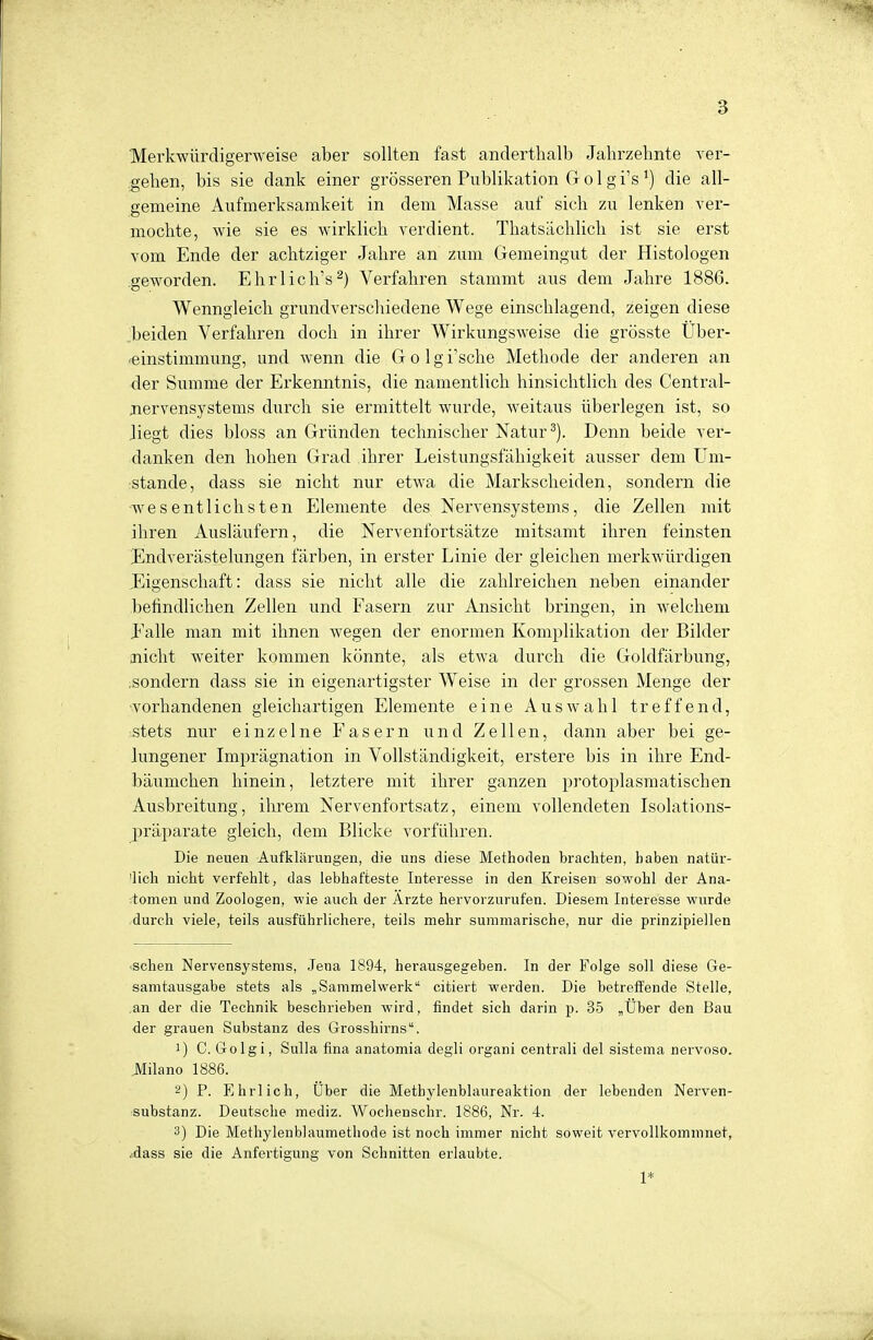 Merkwürdigerweise aber sollten fast anderthalb Jahrzehnte ver- gehen, bis sie dank einer grösseren Publikation Golgi's *) die all- gemeine Aufmerksamkeit in dem Masse auf sich zu lenken ver- mochte, wie sie es wirklich verdient. Thatsächlich ist sie erst vom Ende der achtziger Jahre an zum Gemeingut der Histologen geworden. Ehrlich's2) Verfahren stammt aus dem Jahre 1886. Wenngleich grundverschiedene Wege einschlagend, zeigen diese beiden Verfahren doch in ihrer Wirkungsweise die grösste Über- einstimmung, und wenn die Golgi'sche Methode der anderen an der Summe der Erkenntnis, die namentlich hinsichtlich des Central- nervensystems durch sie ermittelt wurde, weitaus überlegen ist, so liegt dies bloss an Gründen technischer Natur 3). Denn beide ver- danken den hohen Grad ihrer Leistungsfähigkeit ausser dem Um- stände, dass sie nicht nur etwa die Markscheiden, sondern die wesentlichsten Elemente des Nervensystems, die Zellen mit ihren Ausläufern, die Nervenfortsätze mitsamt ihren feinsten Endverästelungen färben, in erster Linie der gleichen merkwürdigen Eigenschaft: dass sie nicht alle die zahlreichen neben einander befindlichen Zellen und Fasern zur Ansicht bringen, in welchem Ealle man mit ihnen wegen der enormen Komplikation der Bilder nicht weiter kommen könnte, als etwa durch die Goldfärbung, sondern dass sie in eigenartigster Weise in der grossen Menge der vorhandenen gleichartigen Elemente eine Auswahl treffend, stets nur einzelne Fasern und Zellen, dann aber bei ge- lungener Imprägnation in Vollständigkeit, erstere bis in ihre End- bäumchen hinein, letztere mit ihrer ganzen protoplasmatischen Ausbreitung, ihrem Nervenfortsatz, einem vollendeten Isolations- präparate gleich, dem Blicke vorführen. Die neuen Aufklärungen, die uns diese Methoden brachten, haben natür- lich nicht verfehlt, das lebhafteste Interesse in den Kreisen sowohl der Ana- tomen und Zoologen, wie auch der Arzte hervorzurufen. Diesem Interesse wurde durch viele, teils ausführlichere, teils mehr summarische, nur die prinzipiellen sehen Nervensystems, Jena 1894, herausgegeben. In der Folge soll diese Ge- samtausgabe stets als „Sammelwerk citiert werden. Die betreffende Stelle, an der die Technik beschrieben wird, findet sich darin p. 35 „Über den Bau der grauen Substanz des Grosslm-ns. !) C. Golgi, Sulla fina anatomia degli organi centrali del sistema nervoso. Milano 1886. 2) P. Ehrlich, Uber die Methylenblaureaktion der lebenden Nerven- substanz. Deutsche mediz. Wochenschr. 1886, Nr. 4. 3) Die Methylenblaumethode ist noch immer nicht soweit vervollkommnet, .dass sie die Anfertigung von Schnitten erlaubte. 1*