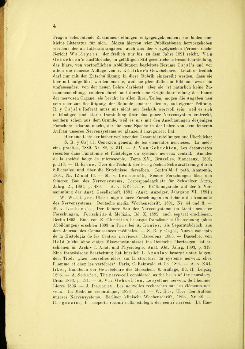 Fragen beleuchtende Zusammenstellungen entgegengekommen; sie bilden eine kleine Litteratur für sich. Mögen hiervon vier Publikationen hervorgehoben werden: der an Litteraturangaben auch aus der vorgolgischen Periode reiche Bericht Waldeyer's, der freilich nur bis zu dem Jahre 1891 reicht, Van Gehuchten's ausführliche, in gefälligem Stil geschriebene Gesamtdarstellung, das klare, von vortrefflichen Abbildungen begleitete Resume Cajal's und vor allem die neueste Auflage von v. Kölliker's Gewebelehre. Letztere freilich darf nur mit der Entschuldigung in diese Rubrik eingereiht werden, dass sie hier mit aufgeführt werden musste, weil sie gleichfalls ein Bild und zwar ein umfassendes, von der neuen Lehre darbietet, aber sie ist natürlich keine Zu- sammenstellung, sondern durch und durch eine Originaldarstellung des Baues der nervösen Organe, sie beruht in allen ihren Teilen, mögen die Angaben neu sein oder zur Bestätigung der Befunde anderer dienen, auf eigener Prüfung. R. y Cajal's Referat muss uns nicht nur deshalb wertvoll sein, weil es sich in bündiger und klarer Darstellung über das ganze Nervensystem erstreckt, sondern schon aus dem Grunde, weil es uns mit den Anschauungen desjenigen Forschers bekannt macht, der die neue Epoche in der Lehre von dem feineren Aufbau unseres Nervensystems so glänzend inauguriert hat. Hier eine Liste der bisher vorliegenden Gesamtdarstellungen und Uberblicke: S. R. yCajal, Conexion general de los elementos nerviosos. La medi- cina practica, 1889. Nr. 88, p. 341. — A. Van Gehuchten, Les decouvertes recentes dans l'anatomie et l'histologie du Systeme nerveux central. Annales de la societe beige de microscopie. Tome XV., Bruxelles, Manceaux, 1891, p. 113. — H.Riese, Über die Technik der Gol gi'schen Schwarzfärbung durch Silbersalze und über die Ergebnisse derselben. Centralbl. f. path. Anatomie, 1891, Nr. 12 und 13. — M. v. Lenhossek, Neuere Forschungen über den feineren Bau des Nervensystems, Correspondenzblatt für Schweizer Arzte, Jahrg. 21, 1891, p. 489. — A. v. Kölliker, Eröffnungsrede auf der 5. Ver- sammlung der Anat. Gesellschaft, 1891. (Anat. Anzeiger, Jahrgang VI., 1891.) — W. Waldey er, Uber einige neuere Forschungen im Gebiete der Anatomie des Nervensystems. Deutsche mediz. Wochenschrift, 1891, Nr. 44 und ff. — M. v. Lenhossek, Der feinere Bau des Nervensystems im Lichte neuester Forschungen. Fortschritte d. Medizin, Bd. X, 1892, auch separat erschienen, Berlin 1893. Eine von E. Chretien besorgte französische Übersetzung (ohne Abbildungen) erschien 1893 in Paris bei A. Lanier, als Separatabdruck aus dem Journal des Connaissances m^dicales. — S. R. y Cajal, Nuevo concepto de la Histologia de les Centros nerviosos. Barcelona, 1883. — Dasselbe, von Held (nicht ohne einige Missverständnisse) ins Deutsche übertragen, ist er- schienen im Archiv f. Anat. und Physiologie, Anat. Abt. Jahrg. 1893, p. 319. Eine französische Bearbeitung hat kürzlich L. Azoulay besorgt unter folgen- dem Titel: „Les nouvelles idees sur la structure du Systeme nerveux chez riiomme et chez les vertebres. Paris, C. Reinwald et Co. 1894. — A. v. Köl- liker, Handbuch der Gewebelehre des Menschen. 6. Auflage, Bd. II, Leipzig 1893. — A. Schäfer, The nerve-cell considered as the basis of tbe neurology, Brain 1893, p. 134. — A. Van Gehuchten, Le Systeme nerveux de l'homme. Lierre 1893. — J. Dagonet, Les nouvelles recherches sur les elements ner- veux. La Medicine scientifique, 1893, p. 11. — W. His, Über den Aufbau unseres Nervensystems. Berliner klinische Wochenschrift, 1893, Nr. 40. — Bergonzini, Le scoperte recenti sulla istologia dei centri nervosi. La Ras-