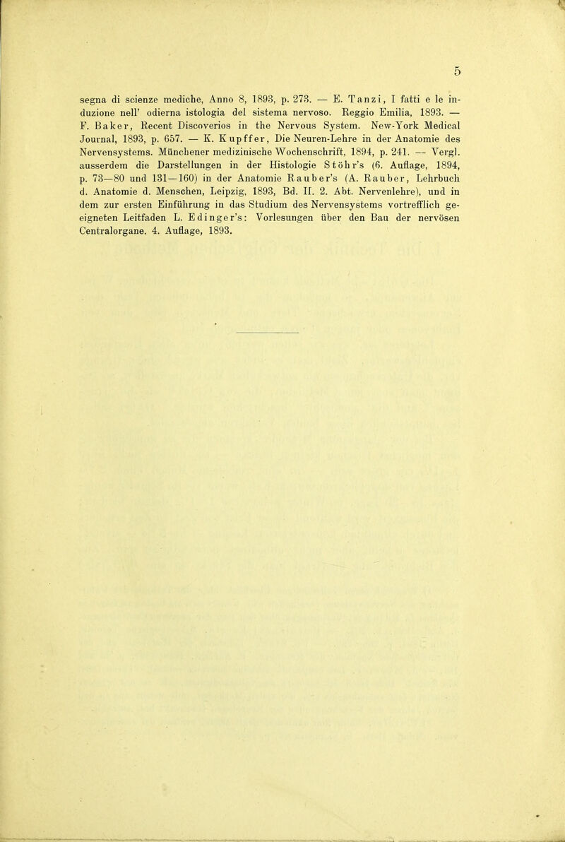 segna di scienze mediche, Anno 8, 1893, p. 273. — E. Tanzi, I fatti e le in- duzione nell' odierna istologia del sistema nervoso. Reggio Emilia, 1893. — F. Baker, Recent Discoverios in the Nervous System. New-York Medical Journal, 1893, p. 657. — K. Kupffer, Die Neuren-Lehre in der Anatomie des Nervensystems. Müncliener medizinische Wochenschrift, 1894, p. 241. — Vergl. ausserdem die Darstellungen in der Histologie Stöhr's (6. Auflage, 1894, p. 73—80 und 131 —160) in der Anatomie Rauber's (A. Rauber, Lehrbuch d. Anatomie d. Menschen, Leipzig, 1893, Bd. II. 2. Abt. Nervenlehre), und in dem zur ersten Einführung in das Studium des Nervensystems vortrefflich ge- eigneten Leitfaden L. Edinger's: Vorlesungen über den Bau der nervösen Centraiorgane. 4. Auflage, 1893.