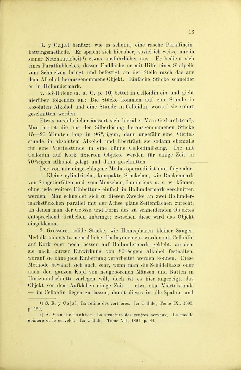 R. y Cajal benützt, wie es scheint, eine rasche Paraffinein- bettungsmethode. Er spricht sich hierüber, soviel ich weiss, nur in seiner Netzhautarbeit1) etwas ausführlicher aus. Er bedient sich eines Paraffinblockes, dessen Endfläche er mit Hilfe eines Skalpells zum Schmelzen bringt und befestigt an der Stelle rasch das aus dem Alkohol herausgenommene Objekt. Einfache Stücke schneidet er in Hollundermark. v. Kölliker (a. a. 0. p. JO) bettet in Celloidin ein und giebt hierüber folgendes an: Die Stücke kommen auf eine Stunde in absoluten Alkohol und eine Stunde in Celloidin, worauf sie sofort geschnitten werden. Etwas ausführlicher äussert sich hierüber Van Gebuchten2). Man härtet die aus der Silberlösung herausgenommenen Stücke 15—20 Minuten lang in 96°/oigem, dann ungefähr eine Viertel- stunde in absolutem Alkohol und überträgt sie sodann ebenfalls für eine Viertelstunde in eine dünne Celloidinlösung. Die mit Celloidin auf Kork fixierten Objekte werden für einige Zeit in 70°/oigen Alkohol gelegt und dann geschnitten. Der von mir eingeschlagene Modus operandi ist nun folgender: 1. Kleine cylindrische, kompakte Stückchen, wie Rückenmark von Säugetierföten .und vom Menschen, Lumbricus u. s. w. können ohne jede weitere Einbettung einfach in Hollundermark geschnitten werden. Man schneidet sich zu diesem Zwecke an zwei Hollunder- markstückchen parallel mit der Achse plane Seitenflächen zurecht, an denen man der Grösse und Form des zu schneidenden Objektes entsprechend Grübchen anbringt; zwischen diese wird das Objekt eingeklemmt. 2. Grössere, solide Stücke, wie Hemisphären kleiner Säuger, Medulla oblongata menschlicher Embryonen etc. werden mit Celloidin auf Kork oder noch besser auf Hollundermark geklebt, an dem sie nach kurzer Einwirkung von 80°/oigem Alkohol festhalten, worauf sie ohne jede Einbettung verarbeitet werden können. Diese Methode bewährt sich auch sehr, wenn man die Schädelbasis oder auch den ganzen Kopf von neugeborenen Mäusen und Ratten in Horizontalschnitte zerlegen will, doch ist es hier angezeigt, das Objekt vor dem Aufkleben einige Zeit — etwa eine Viertelstunde — im Celloidin liegen zu lassen, damit dieses in alle Spalten und 1) S. R. y Cajal, La rötine des vertebres. La Cellule, Tome IX., 1893, p. 129. 2) A. Van Gebuchten, La structure des centres nerveux. La moelle epiniere et le cervelet. La Cellule. Tome VII, 1891, p. 84.