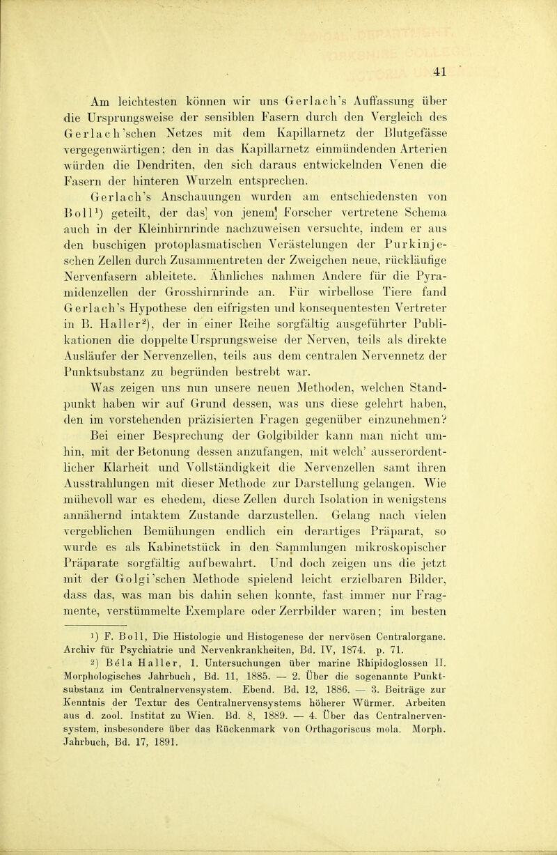 Am leichtesten können wir uns Gerlach's Auffassung über die Ursprungsweise der sensiblen Fasern durch den Vergleich des Gerlach'schen Netzes mit dem Kapillarnetz der Blutgefässe vergegenwärtigen; den in das Kapillarnetz einmündenden Arterien würden die Dendriten, den sich daraus entwickelnden Venen die Fasern der hinteren Wurzeln entsprechen. Gerlach's Anschauungen wurden am entschiedensten von Boll1) geteilt, der das] von jenem] Forscher vertretene Schema auch in der Kleinhirnrinde nachzuweisen versuchte, indem er aus den buschigen protoplasmatischen Verästelungen der Pur k inj e- schen Zellen durch Zusammentreten der Zweigchen neue, rückläufige Nervenfasern ableitete. Ähnliches nahmen Andere für die Pyra- midenzellen der Grosshirnrinde an. Für wirbellose Tiere fand Gerlach's Hypothese den eifrigsten und konsequentesten Vertreter in B. Hall er2), der in einer Reihe sorgfältig ausgeführter Publi- kationen die doppelte Ursprungsweise der Nerven, teils als direkte Ausläufer der Nervenzellen, teils aus dem centralen Nervennetz der Punktsubstanz zu begründen bestrebt war. Was zeigen uns nun unsere neuen Methoden, welchen Stand- punkt haben wir auf Grund dessen, was uns diese gelehrt haben, den im vorstehenden präzisierten Fragen gegenüber einzunehmen? Bei einer Besprechung der Golgibilder kann man nicht um- hin, mit der Betonung dessen anzufangen, mit welch' ausserordent- licher Klarheit und Vollständigkeit die Nervenzellen samt ihren Ausstrahlungen mit dieser Methode zur Darstellung gelangen. Wie mühevoll war es ehedem, diese Zellen durch Isolation in wenigstens annähernd intaktem Zustande darzustellen. Gelang nach vielen vergeblichen Bemühungen endlich ein derartiges Präparat, so wurde es als Kabinetstück in den Sammlungen mikroskopischer Präparate sorgfältig aufbewahrt. Und doch zeigen uns die jetzt mit der Golgi'schen Methode spielend leicht erzielbaren Bilder, dass das, was man bis dahin sehen konnte, fast immer nur Frag- mente, verstümmelte Exemplare oder Zerrbilder waren; im besten !) F. Boll, Die Histologie und Histogenese der nervösen Centraiorgane. Archiv für Psychiatrie und Nervenkrankheiten, Bd. IV, 1874. p. 71. 2) Bela Haller, 1. Untersuchungen über marine Rhipidoglossen II. Morphologisches Jahrbuch, Bd. 11, 1885. — 2. Über die sogenannte Punkt- substanz im Centrainervensystem. Ebend. Bd. 12, 1886. — 3. Beiträge zur Kenntnis der Textur des Centrainervensystems höherer Würmer. Arbeiten aus d. zool. Institut zu Wien. Bd. 8, 1889. — 4. Über das Centrainerven- system, insbesondere über das Rückenmark von Orthagoriscus mola. Morph. Jahrbuch, Bd. 17, 1891.
