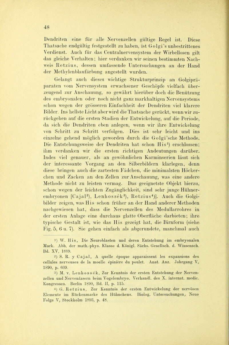 Dendriten eine für alle Nervenzellen gültige Regel ist. Diese Thatsache endgültig festgestellt zuhaben, ist GolgTs unbestrittenes Verdienst. Auch für das Centrainervensystem der Wirbellosen gilt das gleiche Verhalten; hier verdanken wir seinen bestimmten Nach- weis Retzius, dessen umfassende Untersuchungen an der Hand der Methylenblaufärbung angestellt wurden. Gelangt auch dieses wichtige Strukturprinzip an Golgiprä- paraten vom Nervensystem erwachsener Geschöpfe vielfach über- zeugend zur Anschauung, so gewährt hierüber doch die Benützung des embryonalen oder noch nicht ganz markhaltigen Nervensystems schon wegen der grösseren Einfachheit der Dendriten viel klarere Bilder. Ins hellste Licht aber wird die Thatsache gerückt, wenn wir zu- rückgehen auf die ersten Stadien der Entwickelung, auf die Periode, da sich die Dendriten eben anlegen, wenn wir ihre Entwickelung von Schritt zu Schritt verfolgen. Dies ist sehr leicht und ins einzelne gehend möglich geworden durch die Golgi'sche Methode. Die Entstehungsweise der Dendriten hat schon His1) erschlossen; ihm verdanken wir die ersten richtigen Andeutungen darüber. Indes viel genauer, als an gewöhnlichen Karminserien lässt sich der interessante Vorgang an den Silberbildern klarlegen, denn diese bringen auch die zartesten Fadchen, die minimalsten Höcker- chen und Zacken an den Zellen zur Anschauung, was eine andere Methode nicht zu leisten vermag. Das geeignetste Objekt hierzu, schon wegen der leichten Zugänglichkeit, sind sehr junge Hühner- embryonen [Cajal2), Lenhossek3), Retzius4)]. Auch die Golgi- bilder zeigen, was His schon früher an der Hand anderer Methoden nachgewiesen hat, dass die Nervenzellen des Medullarrohres in der ersten Anlage eine durchaus glatte Oberfläche darbieten; ihre typische Gestalt ist, wie das His gezeigt hat, die Birnform (siehe Fig. 5, 6 u. 7). Sie gehen einfach als abgerundete, manchmal auch 1) W. His, Die Neuroblasten und deren Entstehung im embryonalen Mark. Abh. der math.-phys. Klasse d. Königl. Sachs. Gesellsch. d. Wissensch. Bd. XV, 1889. 2) S. R. y C aj al, A quelle epoque apparaissent les expansions des cellules nerveuses de la moelle epiniere du poulet. Anat. Anz. Jahrgang V, 1890, p. 609. 3) M. v. Lenhossek, Zur Kenntnis der ersten Entstehung der Nerven- zellen und Nervenfasern beim Vogelembryo. Verhandl. des X. internat. media Kongresses. Berlin 1890, Bd. II, p. 115. i) G. Retzius, Zur Kenntnis der ersten Entwickelung der nervösen Elemente im Rückenmarke des Hühnchens. Biolog. Untersuchungen, Neue Folge V, Stockholm 1893, p. 48.