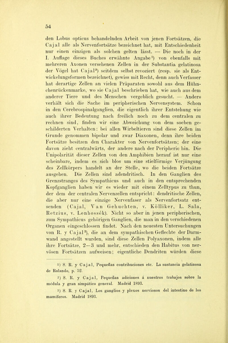 den Lobus opticus behandelnden Arbeit von jenen Fortsätzen, die Cajal alle als Nervenfortsätze bezeichnet hat, mit Entschiedenheit nur einen einzigen als solchen gelten lässt. — Die noch in der I. Auflage dieses Buches erwähnte Angabe1) von ebenfalls mit mehreren Axonen versehenen Zellen in der Substantia gelatinosa der Vögel hat Cajal2) seitdem selbst revoziert (resp. sie als Ent- wickelungsformen bezeichnet), gewiss mit Recht, denn auch Verfasser hat derartige Zellen an vielen Präparaten sowohl aus dem Hühn- chenrückenmarke, wo sie Cajal beschrieben hat, wie auch aus dem anderer Tiere und des Menschen vergeblich gesucht. — Anders verhält sich die Sache im peripherischen Nervensystem. Schon in den Cerebrospinalganglien, die eigentlich ihrer Entstehung wie auch ihrer Bedeutung nach freilich noch zu dem centralen zu rechnen sind, finden wir eine Abweichung von dem soeben ge- schilderten Verhalten: bei allen Wirbeltieren sind diese Zellen im Grunde genommen bipolar und zwar Diaxonen, denn ihre beiden Fortsätze besitzen den Charakter von Nervenfortsätzen; der eine davon zieht centralwärts, der andere nach der Peripherie hin. Die Unipolarität dieser Zellen von den Amphibien herauf ist nur eine scheinbare, indem es sich blos um eine stielförmige Verjüngung des Zellkörpers handelt an der Stelle, wo die beiden Fortsätze ausgehen. Die Zellen sind adendritisch. In den Ganglien des Grenzstranges des Sympathicus und auch in den entsprechenden Kopfganglien haben wir es wieder mit einem Zelltypus zu thun, der dem der centralen Nervenzellen entspricht: dendritische Zellen, die aber nur eine einzige Nervenfaser als Nervenfortsatz ent- senden (Cajal, Van Gehuchten, v. Kölliker, L. Sala, Retzius, v. Lenhossek). Nicht so aber in jenen peripherischen, zum Sympathicus gehörigen Ganglien, die man in den verschiedenen Organen eingeschlossen findet. Nach den neuesten Untersuchungen von R. y Cajal3), die an dem sympathischen Geflechte der Darm- wand angestellt wurden, sind diese Zellen Polyaxonen, indem alle ihre Fortsätze, 2—3 und mehr, entschieden den Habitus von ner- vösen Fortsätzen aufweisen; eigentliche Dendriten würden diese 1) S. R. y Cajal, Pequenas contribuciones etc. La sustancia gelatinosa de Rolando, p. 52. 2) S. R. y Cajal, Pequenas adiciones ä nuestros trabajos sobre ia medula y gran simpätico general. Madrid 1893. 3) S. R. y Cajal, Los ganglios y plexos nerviosos del intestino de los mamiferos. Madrid 1893.