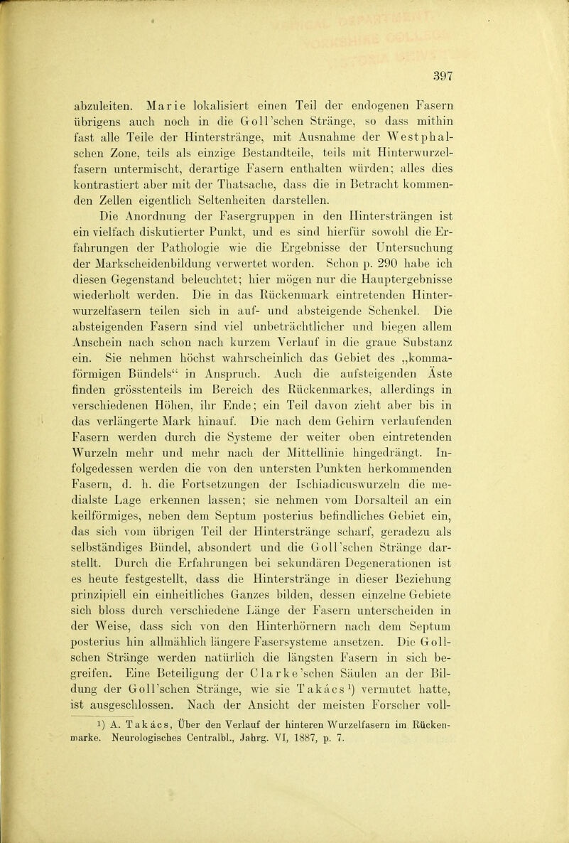 abzuleiten. Marie lokalisiert einen Teil der endogenen Fasern übrigens auch noch in die Goll'schen Stränge, so dass mithin fast alle Teile der Hinterstränge, mit Ausnahme der W est ph ab- sehen Zone, teils als einzige Bestandteile, teils mit Hinterwurzel- fasern untermischt, derartige Fasern enthalten würden; alles dies kontrastiert aber mit der Thatsache, dass die in Betracht kommen- den Zellen eigentlich Seltenheiten darstellen. Die Anordnung der Fasergruppen in den Hintersträngen ist ein vielfach diskutierter Punkt, und es sind hierfür sowohl die Er- fahrungen der Pathologie wie die Ergebnisse der Untersuchung der Markscheidenbildung verwertet worden. Schon p. 290 habe ich diesen Gegenstand beleuchtet; hier mögen nur die Hauptergebnisse wiederholt werden. Die in das Rückenmark eintretenden Hinter- wurzelfasern teilen sich in auf- und absteigende Schenkel. Die absteigenden Fasern sind viel unbeträchtlicher und biegen allem Anschein nach schon nach kurzem Verlauf in die graue Substanz ein. Sie nehmen höchst wahrscheinlich das Gebiet des „komma- förmigen Bündels in Anspruch. Auch die aufsteigenden Äste finden grösstenteils im Bereich des Rückenmarkes, allerdings in verschiedenen Höhen, ihr Ende; ein Teil davon zieht aber bis in das verlängerte Mark hinauf. Die nach dem Gehirn verlaufenden Fasern werden durch die Systeme der weiter oben eintretenden Wurzeln mehr und mehr nach der Mittellinie hingedrängt. In- folgedessen werden die von den untersten Punkten herkommenden Fasern, d. h. die Fortsetzungen der Isckiadicuswurzeln die me- dialste Lage erkennen lassen; sie nehmen vom Dorsalteil an ein keilförmiges, neben dem Septum posterius befindliches Gebiet ein, das sich vom übrigen Teil der Hinterstränge scharf, geradezu als selbständiges Bündel, absondert und die Goll'schen Stränge dar- stellt. Durch die Erfahrungen bei sekundären Degenerationen ist es heute festgestellt, dass die Hinterstränge in dieser Beziehung prinzipiell ein einheitliches Ganzes bilden, dessen einzelne Gebiete sich bloss durch verschiedene Länge der Fasern unterscheiden in der Weise, dass sich von den Hinterhörnern nach dem Septum posterius hin allmählich längere Fasersysteme ansetzen. Die Goll- schen Stränge werden natürlich die längsten Fasern in sich be- greifen. Eine Beteiligung der C1 a r k e 'sehen Säulen an der Bil- dung der Goll'schen Stränge, wie sie Takäcs1) vermutet hatte, ist ausgeschlossen. Nach der Ansicht der meisten Forscher voll- i) A. Takäcs, Über den Verlauf der hinteren Wurzelfasern im Rücken- marke. Neurologisches Centralbl., Jahrg. VI, 1887, p. 7.