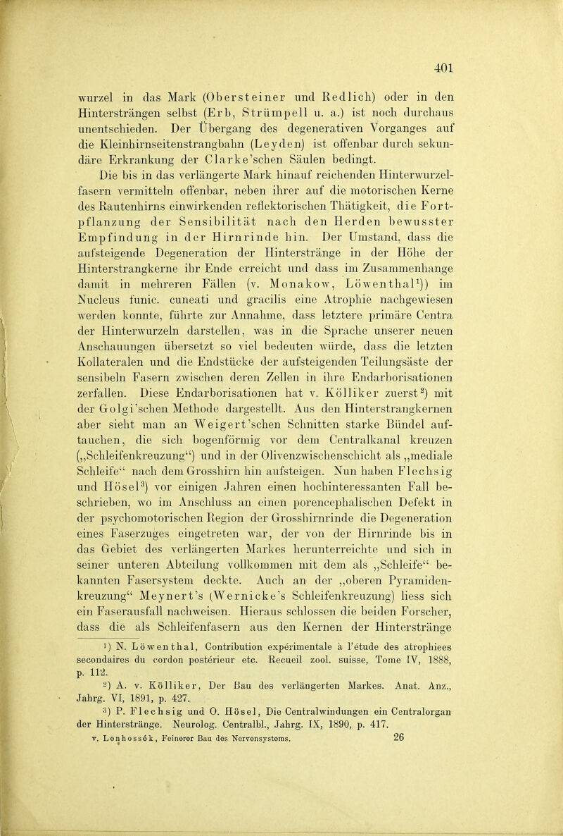 wurzel in das Mark (Obersteiner und Redlich) oder in den Hintersträngen selbst (Erb, Strümpell u. a.) ist noch durchaus unentschieden. Der Überga,ng des degenerativen Vorganges auf die Kleinhirnseitenstrangbahn (Leyden) ist offenbar durch sekun- däre Erkrankung der Clarke'schen Säulen bedingt. Die bis in das verlängerte Mark hinauf reichenden Hinterwurzel- fasern vermitteln offenbar, neben ihrer auf die motorischen Kerne des Rautenhirns einwirkenden reflektorischen Thätigkeit, die Fort- pflanzung der Sensibilität nach den Herden bewusster Empfindung in der Hirnrinde hin. Der Umstand, dass die aufsteigende Degeneration der Hinterstränge in der Höhe der Hinterstrangkerne ihr Ende erreicht und dass im Zusammenhange damit in mehreren Fällen (v. Monakow, Löwenthal1)) im Nucleus funic. cuneati und gracilis eine Atrophie nachgewiesen werden konnte, führte zur Annahme, dass letztere primäre Centra der Hinterwurzeln darstellen, was in die Sprache unserer neuen Anschauungen übersetzt so viel bedeuten würde, dass die letzten Kollateralen und die Endstücke der aufsteigenden Teilungsäste der sensibeln Fasern zwischen deren Zellen in ihre Endarborisationen zerfallen. Diese Endarborisationen hat v. Kölliker zuerst2) mit der Golgi'schen Methode dargestellt. Aus den Hinterstrangkernen aber sieht man an Weigert'schen Schnitten starke Bündel auf- tauchen, die sich bogenförmig vor dem Centraikanal kreuzen („Schleifenkreuzung) und in der Olivenzwischenschicht als „mediale Schleife nach dem Grosshirn hin aufsteigen. Nun haben Flechsig und Hösel3) vor einigen Jahren einen hochinteressanten Fall be- schrieben, wo im Anschluss an einen porencephalischen Defekt in der psychomotorischen Region der Grosshirnrinde die Degeneration eines Faserzuges eingetreten war, der von der Hirnrinde bis in das Gebiet des verlängerten Markes herunterreichte und sich in seiner unteren Abteilung vollkommen mit dem als „Schleife be- kannten Fasersystem deckte. Auch an der „oberen Pyramiden- kreuzung Meynert's (Wernicke's Schleifenkreuzung) liess sich ein Faserausfall nachweisen. Hieraus schlössen die beiden Forscher, dass die als Schleifenfasern aus den Kernen der Hinterstränge !) N. Löwenthal, Contribution experimentale ä l'etude des atrophiees secondaires du cordon posterieur etc. Recueil zool. suisse, Tome IV, 1888, p. 112. 2) A. v. Kölliker, Der Bau des verlängerten Markes. Anat. Anz., Jahrg. VI, 1891, p. 427. 3) P. Flechsig und 0. Hösel, Die Centraiwindungen ein Centraiorgan der Hinterstränge. Neurolog. Centralbl., Jahrg. IX, 1890, p. 417. v. Lenhossek, Feinerer Bau des Nervensystems. 26