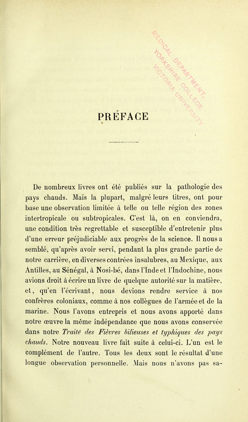 PREFACE '2- Q De nombreux livres ont été publiés sur la pathologie des pays chauds. Mais la plupart, malgré leurs titres, ont pour base une observation limitée à telle ou telle région des zones intertropicale ou subtropicales. C'est là, on en conviendra, une condition très regrettable et susceptible d'entretenir plus d'une erreur préjudiciable aux progrès de la science. Il nous a semblé, qu'après avoir servi, pendant la plus grande partie de notre carrière, en diverses contrées insalubres, au Mexique, aux Antilles, au Sénégal, à Nosi-bé, dans l'Inde et l'Indochine, nous avions droit à écrire un livre de quelque autorité sur la matière, et, qu'en l'écrivant, nous devions rendre service à nos confrères coloniaux, comme à nos collègues de l'armée et de la marine. Nous l'avons entrepris et nous avons apporté dans notre œuvre la même indépendance que nous avons conservée dans notre Traité des Fièvres bilieuses et typhiques des pays chauds. Notre nouveau livre fait suite à celui-ci. L'un est le complément de l'autre. Tous les deux sont le résultat d'une longue observation personnelle. Mais nous n'avons pas sa-