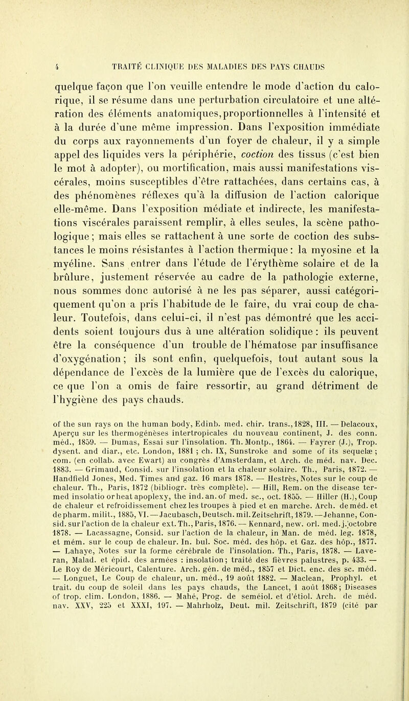 quelque façon que l'on veuille entendre le mode d'action du calo- rique, il se résume dans une perturbation circulatoire et une alté- ration des éléments an atomiques, proportionnelles à l'intensité et à la durée d'une même impression. Dans l'exposition immédiate du corps aux rayonnements d'un foyer de chaleur, il y a simple appel des liquides vers la périphérie, coction des tissus (c'est bien le mot à adopter), ou mortification, mais aussi manifestations vis- cérales, moins susceptibles d'être rattachées, dans certains cas, a des phénomènes réflexes qu'à la difl'usion de l'action calorique elle-même. Dans l'exposition médiate et indirecte, les manifesta- tions viscérales paraissent remplir, à elles seules, la scène patho- logique ; mais elles se rattachent à une sorte de coction des subs- tances le moins résistantes à l'action thermique : la myosine et la myéline. Sans entrer dans l'étude de l'érythème solaire et de la brûlure, justement réservée au cadre de la pathologie externe, nous sommes donc autorisé à ne les pas séparer, aussi catégori- quement qu'on a pris l'habitude de le faire, du vrai coup de cha- leur. Toutefois, dans celui-ci, il n'est pas démontré que les acci- dents soient toujours dus à une altération solidique : ils peuvent être la conséquence d'un trouble de l'hématose par insuffisance d'oxygénation; ils sont enfin, quelquefois, tout autant sous la dépendance de l'excès de la lumière que de l'excès du calorique, ce que l'on a omis de faire ressortir, au grand détriment de l'hygiène des pays chauds. of the sun rays on Ihe human body, Edinb. med. chir. trans.,1828, III. —Delacoux, Aperçu sur les thermogénèses intertropicales du nouveau continent, J. des conn. méd., 1859. — Dumas, Essai sur l'insolation. Th. Montp., 1864. — Fayrer (J.), Trop, dysent. and diar., etc. London, 1881 ; ch. IX, Sunstroke and some of its sequelae ; com. (en coUab. avec Ewart) au congrès d'Amsterdam, et Arch. de méd. nav. Dec. 1883. — Grimaud, Consid. sur l'insolation et la chaleur solaire. Th., Paris, 1872. — Handfield Jones, Med. Times and gaz. 16 mars 1878. — Hestrès, Notes sur le coup de chaleur. Th., Paris, 1872 (bibliogr. très complète). — Hill, Rem. on the disease ter- med insoiatio orheat apoplexy, the ind.an.of med. se, oct. 1855. — lliller (H.), Coup de chaleur et refroidissement chez les troupes à pied et en marche. Arch. de méd. et depharm. milit., 1885, VI. — Jacubasch, Deutsch. mil. Zeitschrift, 1879. —Jehanne, Con- sid. surl'action de la chaleur ext. Th., Paris, 1876. — Kennard, new. orl. med.j.^octobre 1878. — Lacassagne, Consid. sur l'action de la chaleur, in Man. de méd. leg. 1878, et mém. sur le coup de chaleur. In. bul. Soc. méd. des hôp. et Gaz. des hôp., 1877. — Lahaye, Notes sur la forme cérébrale de l'insolation. Th., Paris, 1878. — Lave- ran, Malad. et épid. des armées : insolation; traité des fièvres palustres, p. 433. — Le Roy de Méricourt, Calenture. Arch. gén. de méd., 1857 et Dict. enc. des se. méd. — Longuet, Le Coup de chaleur, un. méd., 19 août 1882. — Maclean, Prophyl. et trait, du coup de soleil dans les pays chauds, the Lancet, 1 août 1868; Diseases of trop. clim. London, 1886. — Mahé, Prog. de seméiol. et d'étiol. Arch. de méd. nav. XXV, 225 et XXXI, 197. — Mahrholz, Deut. mil. Zeitschrift, 1879 (cité par