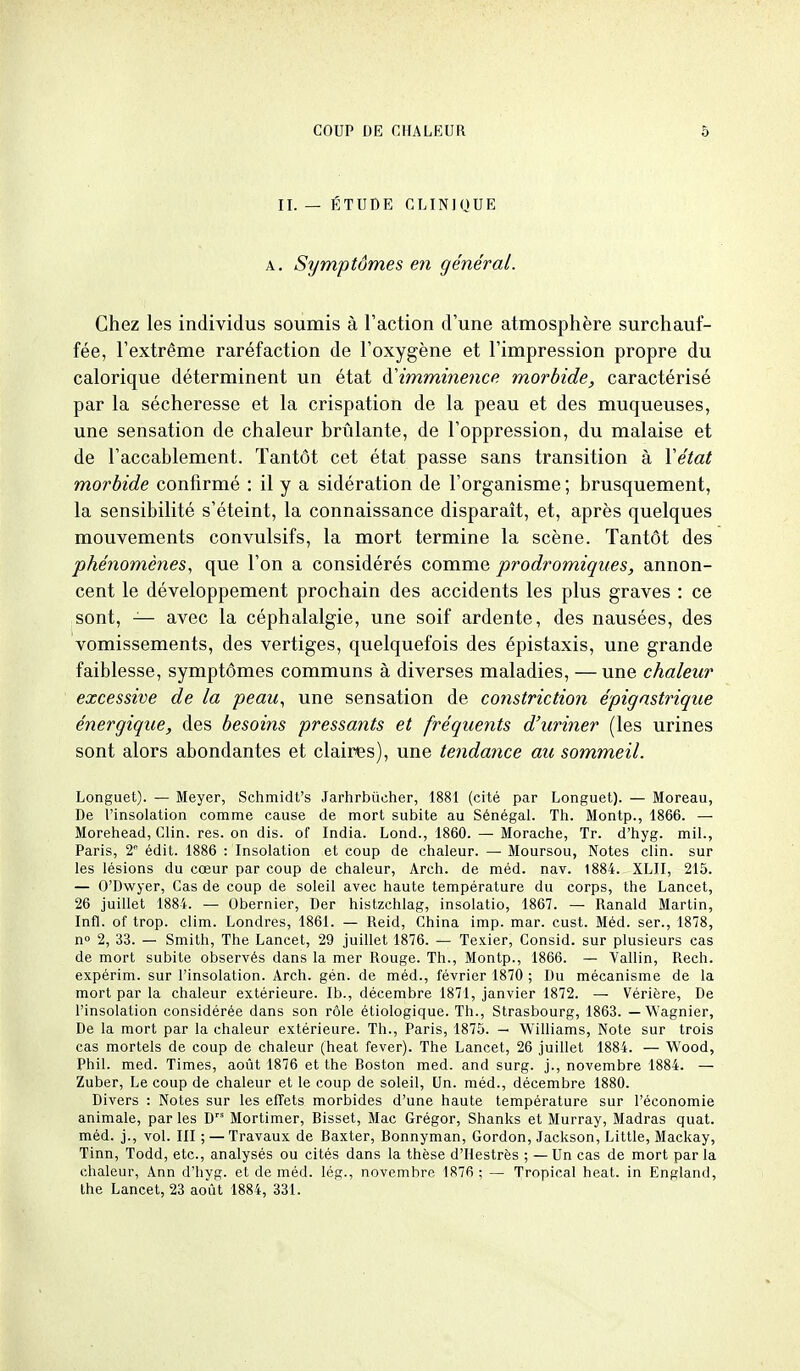 II. — ÉTUDE CLINIQUE A. Symptômes en général. Chez les individus soumis à l'action d'une atmosphère surchauf- fée, l'extrême raréfaction de l'oxygène et l'impression propre du calorique déterminent un état d'imminence morbide, caractérisé par la sécheresse et la crispation de la peau et des muqueuses, une sensation de chaleur brûlante, de l'oppression, du malaise et de l'accablement. Tantôt cet état passe sans transition à Vétat morbide confirmé : il y a sidération de l'organisme ; brusquement, la sensibilité s'éteint, la connaissance disparait, et, après quelques mouvements convulsifs, la mort termine la scène. Tantôt des phénomènes, que l'on a considérés comme prodromiques, annon- cent le développement prochain des accidents les plus graves : ce sont, — avec la céphalalgie, une soif ardente, des nausées, des vomissements, des vertiges, quelquefois des épistaxis, une grande faiblesse, symptômes communs à diverses maladies, — une chaleur excessive de la peau, une sensation de constriction épigastrique énergique, des besoins pressants et fréquents d'uriner (les urines sont alors abondantes et claires), une tendance au sommeil. Longuet). — Meyer, Schmidt's Jarhrbûcher, 1881 (cité par Longuet). — Moreau, De l'insolation comme cause de mort subite au Sénégal. Th. Montp., 1866. — Morehead, Clin. res. on dis. of India. Lond., 1860. — Morache, Tr. d'hyg. mil., Paris, 2 édit. 1886 : Insolation et coup de chaleur. — Moursou, Notes clin, sur les lésions du cœur par coup de chaleur, Arch. de méd. nav. 1884. XLII, 215. — O'Dwyer, Cas de coup de soleil avec haute température du corps, the Lancet, 26 juillet 1884. — Obernier, Der histzchlag, insolatio, 1867. — Ranald Martin, Infi. of trop. clim. Londres, 1861. — Reid, China imp. mar. cust. Méd. ser., 1878, n 2, 33. — Smith, The Lancet, 29 juillet 1876. — Texier, Consid. sur plusieurs cas de mort subite observés dans la mer Rouge. Th., Montp., 1866. — Vallin, Rech. expérim. sur l'insolation. Arch. gén. de méd., février 1870 ; Du mécanisme de la mort par la chaleur extérieure. Ib., décembre 1871, janvier 1872. — Vérière, De l'insolation considérée dans son rôle étiologique. Th., Strasbourg, 1863. — Wagnier, De la mort par la chaleur extérieure. Th., Paris, 1875. — Williams, Note sur trois cas mortels de coup de chaleur (beat fever). The Lancet, 26 juillet 1884. — Wood, Phil. med. Times, août 1876 et the Boston med. and surg. j., novembre 1884. — Zuber, Le coup de chaleur et le coup de soleil. Un. méd., décembre 1880. Divers : Notes sur les effets morbides d'une haute température sur l'économie animale, par les D Mortimer, Bisset, Mac Grégor, Shanks et Murray, Madras quat. méd. j., vol. III ; — Travaux de Baxter, Bonnyman, Gordon, Jackson, Little, Mackay, Tinn, Todd, etc., analysés ou cités dans la thèse d'Hestrès ; —Un cas de mort parla chaleur, Ann d'hyg. et de méd. lég., novembre 1876 ; — Tropical beat, in England, the Lancet, 23 août 1884, 331.