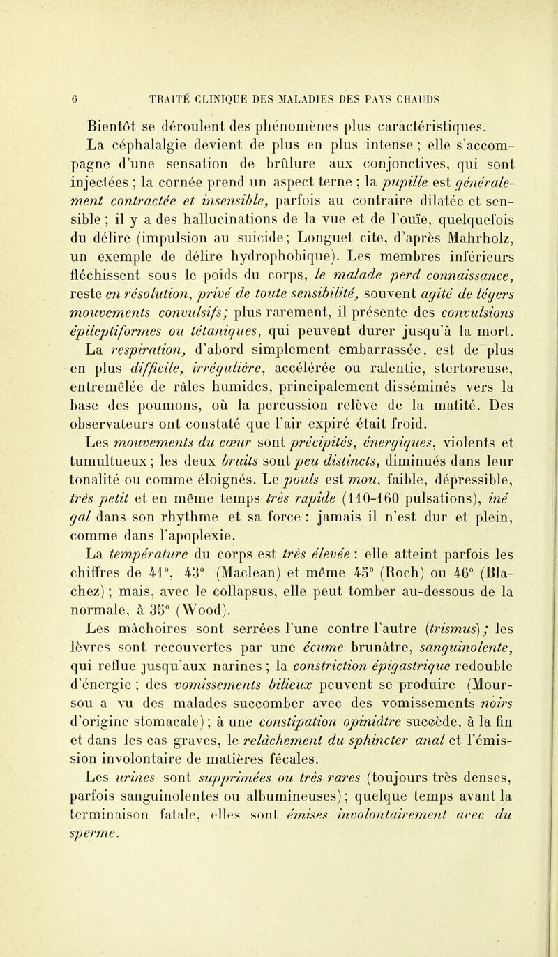 Bientôt se déroulent des phénomènes plus caractéristiques. La céphalalgie devient de plus en plus intense ; elle s'accom- pagne d'une sensation de brûlure aux conjonctives, qui sont injectées ; la cornée prend un aspect terne ; la pupille est générale- ment contractée et insensible, parfois au contraire dilatée et sen- sible ; il y a des hallucinations de la vue et de l'ouïe, quelquefois du délire (impulsion au suicide; Longuet cite, d'après Mahrholz, un exemple de délire hydrophobique). Les membres inférieurs fléchissent sous le poids du corps, le malade perd connaissance, reste en résolution, privé de toute sensibilité, souvent agité de légers mouvements convulsifs; plus rarement, il présente des convulsions épileptiformes ou tétaniques, qui peuvent durer jusqu'à la mort. La respiration, d'abord simplement embarrassée, est de plus en plus difficile, irrégulière, accélérée ou ralentie, stertoreuse, entremêlée de râles humides, principalement disséminés vers la base des poumons, oîi la percussion relève de la matité. Des observateurs ont constaté que l'air expiré était froid. Les mouvements du cœur sont précipités, énergiques, violents et tumultueux; les deux bruits sont/)e«< distincts, diminués dans leur tonalité ou comme éloignés. Le pouls est mou, faible, dépressible, très petit et en même temps très rapide (110-160 pulsations), iné gai dans son rhythme et sa force : jamais il n'est dur et plein, comme dans l'apoplexie. La température du corps est très élevée : elle atteint parfois les chiffres de 41°, 43° (Maclean) et même 45° (Roch) ou 46° (Bla- chez) ; mais, avec le collapsus, elle peut tomber au-dessous de la normale, à 35° (Wood). Les mâchoires sont serrées l'une contre l'autre (trismiis) ; les lèvres sont recouvertes par une écume brunâtre, sanguinolente, qui reflue jusqu'aux narines ; la constriction épigastrique redouble d'énergie ; des vomissements bilieux peuvent se produire (Mour- sou a vu des malades succomber avec des vomissements noirs d'origine stomacale) ; à une constipation opiniâtre suceède, à la fin et dans les cas graves, le relâchement du sphincter anal et l'émis- sion involontaire de matières fécales. Les urines sont supprimées ou très rares (toujours très denses, parfois sanguinolentes ou albumineuses) ; quelque temps avant la terminaison fatale, elles sont émises involontairement avec du sperme.