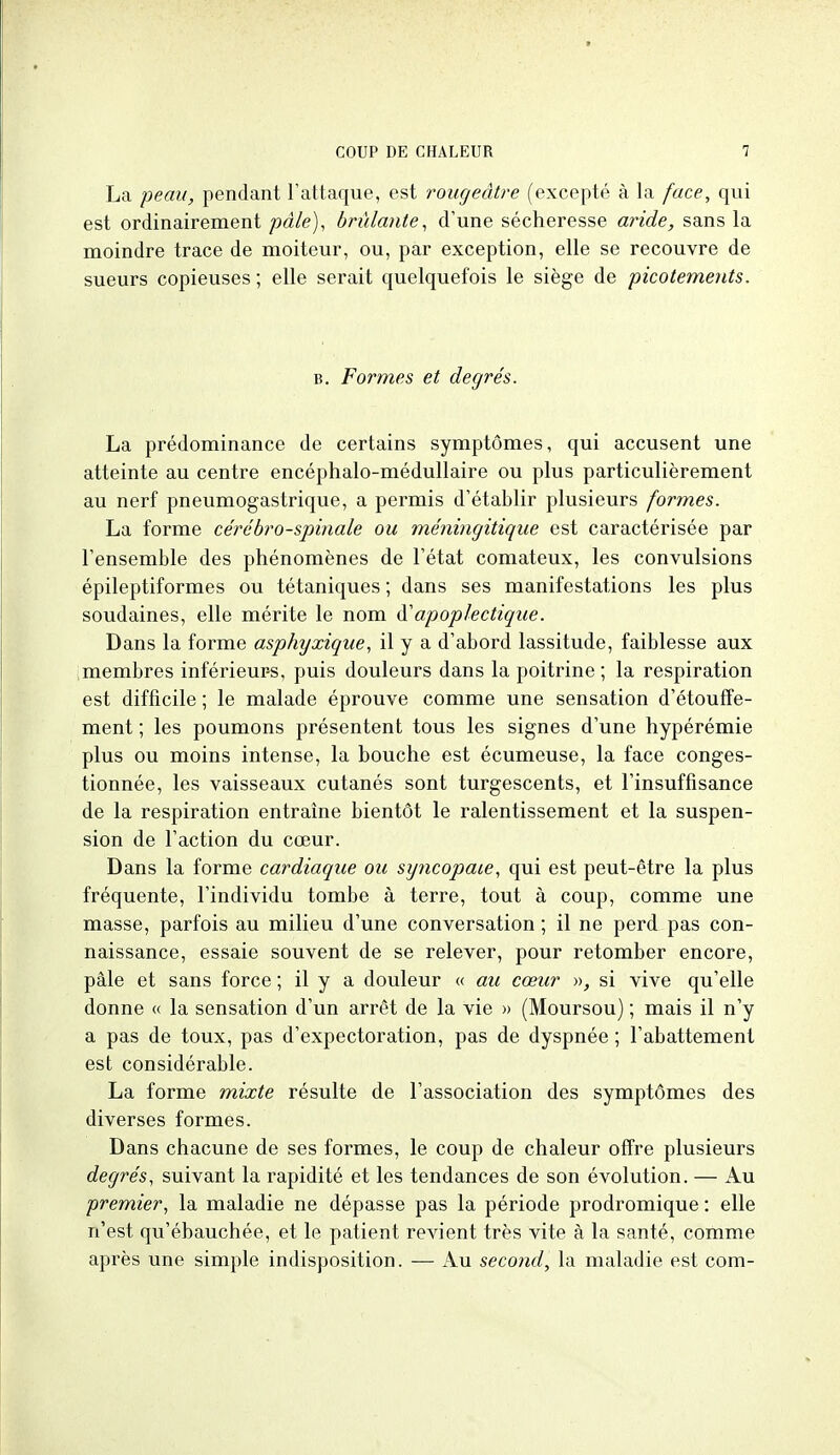 La peau, pendant l'attaque, est rougeâtre (excepté à la face, qui est ordinairement pâle), brûlante, d'une sécheresse aride, sans la moindre trace de moiteur, ou, par exception, elle se recouvre de sueurs copieuses ; elle serait quelquefois le siège de picotements. B. Formes et degrés. La prédominance de certains symptômes, qui accusent une atteinte au centre encéphalo-médullaire ou plus particulièrement au nerf pneumogastrique, a permis d'établir plusieurs formes. La forme cérébro-spinale ou méningitique est caractérisée par l'ensemble des phénomènes de l'état comateux, les convulsions épileptiformes ou tétaniques ; dans ses manifestations les plus soudaines, elle mérite le nom ^apoplectique. Dans la forme asphyxique, il y a d'abord lassitude, faiblesse aux membres inférieurs, puis douleurs dans la poitrine; la respiration est difficile ; le malade éprouve comme une sensation d'étouffe- ment ; les poumons présentent tous les signes d'une hypérémie plus ou moins intense, la bouche est écumeuse, la face conges- tionnée, les vaisseaux cutanés sont turgescents, et l'insuffisance de la respiration entraîne bientôt le ralentissement et la suspen- sion de l'action du cœur. Dans la forme cardiaque ou syncopaie, qui est peut-être la plus fréquente, l'individu tombe à terre, tout à coup, comme une masse, parfois au milieu d'une conversation ; il ne perd pas con- naissance, essaie souvent de se relever, pour retomber encore, pâle et sans force ; il y a douleur (( au cœur », si vive qu'elle donne « la sensation d'un arrêt de la vie » (Moursou) ; mais il n'y a pas de toux, pas d'expectoration, pas de dyspnée ; l'abattement est considérable. La forme mixte résulte de l'association des symptômes des diverses formes. Dans chacune de ses formes, le coup de chaleur offre plusieurs degrés, suivant la rapidité et les tendances de son évolution. — Au premier, la maladie ne dépasse pas la période prodromique : elle n'est qu'ébauchée, et le patient revient très vite à la santé, comme après une simple indisposition. — Au second, la maladie est com-