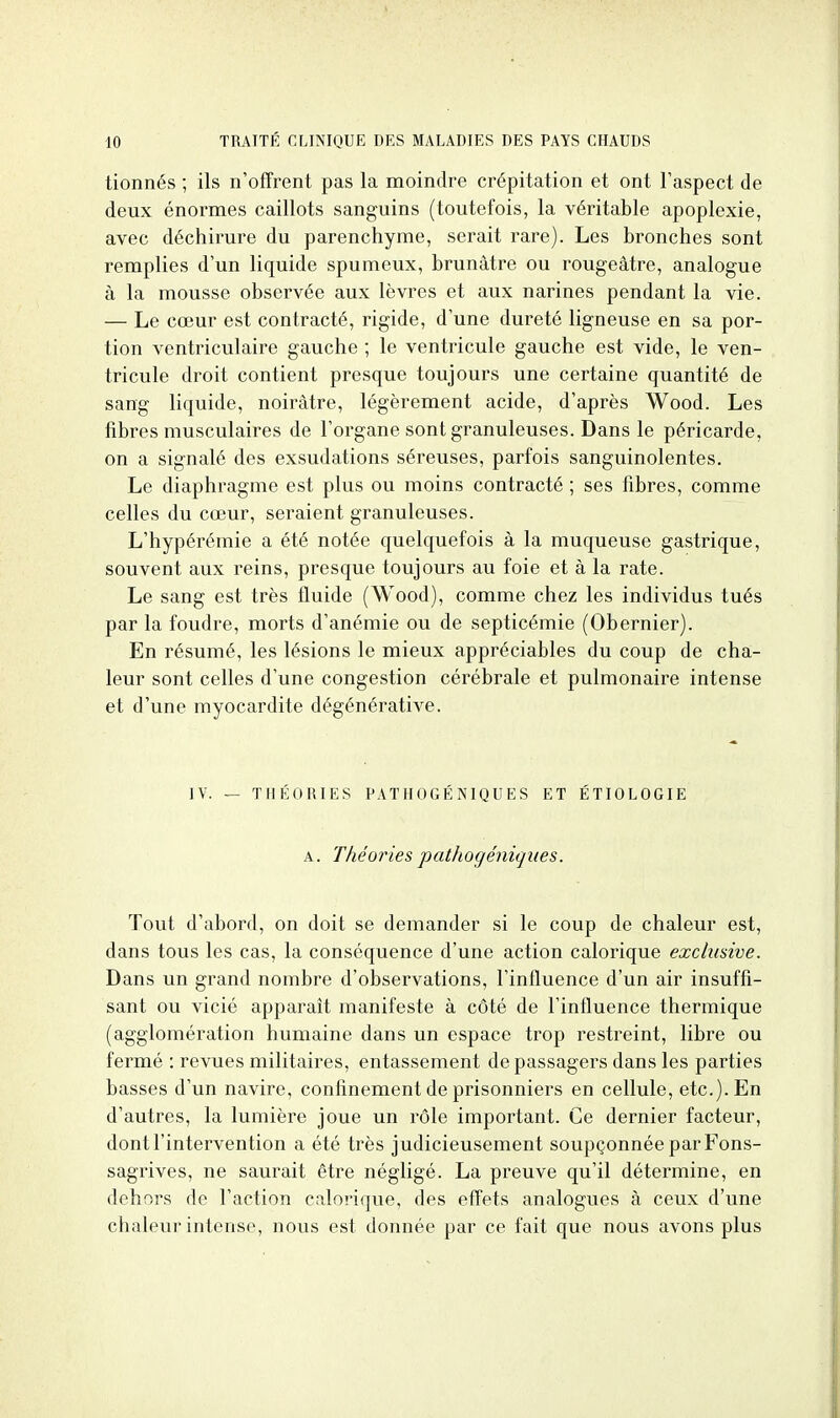 tionnés ; ils n'offrent pas la moindre crépitation et ont l'aspect de deux énormes caillots sanguins (toutefois, la véritable apoplexie, avec déchirure du parenchyme, serait rare). Les bronches sont remplies d'un liquide spumeux, brunâtre ou rougeâtre, analogue à la mousse observée aux lèvres et aux narines pendant la vie. — Le cœur est contracté, rigide, d'une dureté ligneuse en sa por- tion ventriculaire gauche ; le ventricule gauche est vide, le ven- tricule droit contient presque toujours une certaine quantité de sang liquide, noirâtre, légèrement acide, d'après Wood. Les fibres musculaires de l'organe sont granuleuses. Dans le péricarde, on a signalé des exsudations séreuses, parfois sanguinolentes. Le diaphragme est plus ou moins contracté ; ses fibres, comme celles du cœur, seraient granuleuses. L'hypérémie a été notée quelquefois à la muqueuse gastrique, souvent aux reins, presque toujours au foie et à la rate. Le sang est très fluide (Wood), comme chez les individus tués par la foudre, morts d'anémie ou de septicémie (Obernier). En résumé, les lésions le mieux appréciables du coup de cha- leur sont celles d'une congestion cérébrale et pulmonaire intense et d'une myocardite dégénérative. IV. — THÉORIES PATHOGÉNIQUES ET ÉTIOLOGIE A. Théories pathogéniques. Tout d'abord, on doit se demander si le coup de chaleur est, dans tous les cas, la conséquence d'une action calorique exclusive. Dans un grand nombre d'observations, l'influence d'un air insuffi- sant ou vicié apparaît manifeste à côté de l'influence thermique (agglomération humaine dans un espace trop restreint, libre ou fermé : revues militaires, entassement de passagers dans les parties basses d'un navire, confinement de prisonniers en cellule, etc.). En d'autres, la lumière joue un rôle important. Ce dernier facteur, dont l'intervention a été très judicieusement soupçonnée par Fons- sagrives, ne saurait être négligé. La preuve qu'il détermine, en dehors de l'action calorique, des effets analogues à ceux d'une chaleur intense, nous est donnée par ce fait que nous avons plus