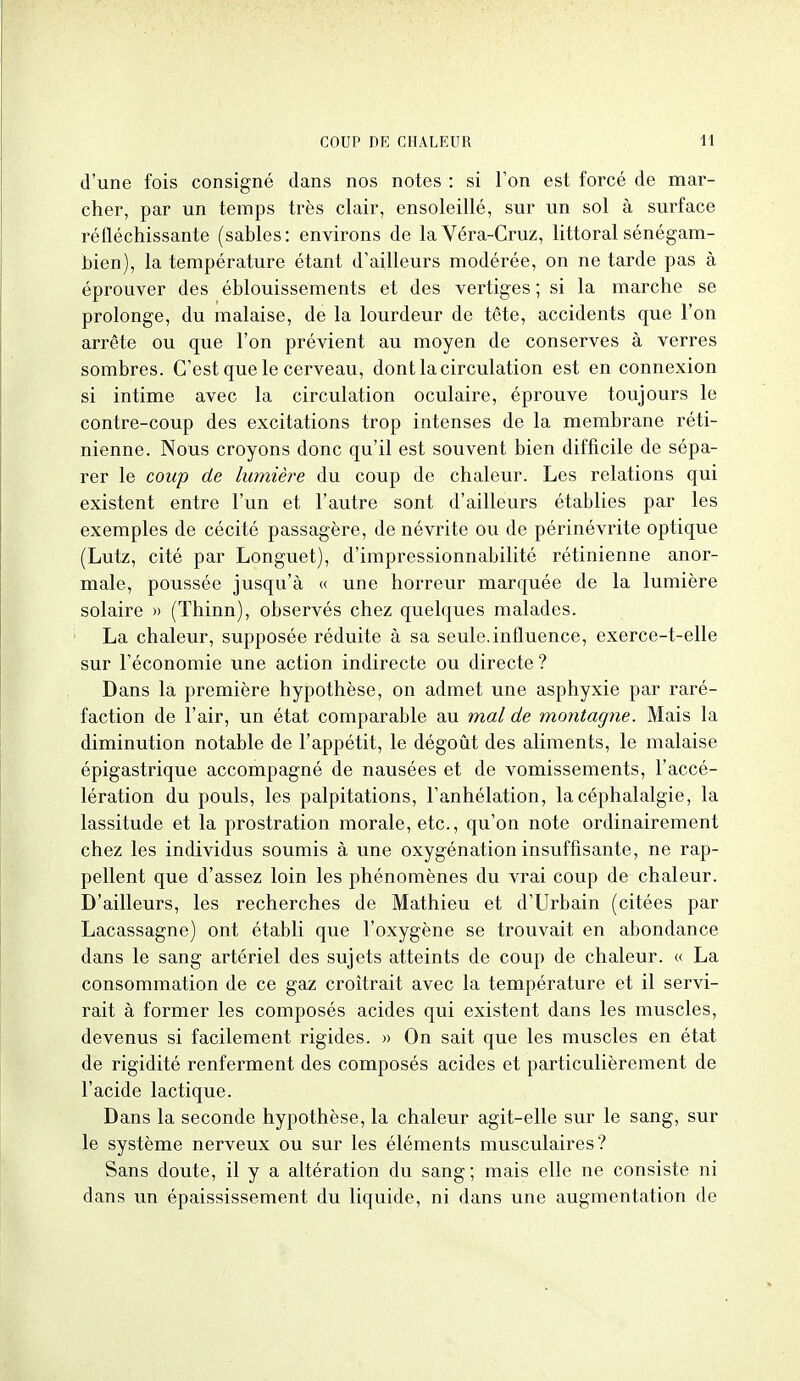 d'une fois consigné dans nos notes : si Ton est forcé de mar- cher, par un temps très clair, ensoleillé, sur un sol à surface réfléchissante (sables: environs de laVéra-Cruz, littoral sénégam- bien), la température étant d'ailleurs modérée, on ne tarde pas à éprouver des éblouissements et des vertiges ; si la marche se prolonge, du malaise, de la lourdeur de tête, accidents que l'on arrête ou que l'on prévient au moyen de conserves à verres sombres. C'est que le cerveau, dont la circulation est en connexion si intime avec la circulation oculaire, éprouve toujours le contre-coup des excitations trop intenses de la membrane réti- nienne. Nous croyons donc qu'il est souvent bien difficile de sépa- rer le coup de lumière du coup de chaleur. Les relations qui existent entre l'un et l'autre sont d'ailleurs établies par les exemples de cécité passagère, de névrite ou de périnévrite optique (Lutz, cité par Longuet), d'impressionnabilité rétinienne anor- male, poussée jusqu'à « une horreur marquée de la lumière solaire » (Thinn), observés chez quelques malades. La chaleur, supposée réduite à sa seule.influence, exerce-t-elle sur l'économie une action indirecte ou directe ? Dans la première hypothèse, on admet une asphyxie par raré- faction de l'air, un état comparable au mal de montagne. Mais la diminution notable de l'appétit, le dégoût des aliments, le malaise épigastrique accompagné de nausées et de vomissements, l'accé- lération du pouls, les palpitations, l'anhélation, la céphalalgie, la lassitude et la prostration morale, etc., qu'on note ordinairement chez les individus soumis à une oxygénation insuffisante, ne rap- pellent que d'assez loin les phénomènes du vrai coup de chaleur. D'ailleurs, les recherches de Mathieu et d'Urbain (citées par Lacassagne) ont établi que l'oxygène se trouvait en abondance dans le sang artériel des sujets atteints de coup de chaleur. « La consommation de ce gaz croîtrait avec la température et il servi- rait à former les composés acides qui existent dans les muscles, devenus si facilement rigides. » On sait que les muscles en état de rigidité renferment des composés acides et particulièrement de l'acide lactique. Dans la seconde hypothèse, la chaleur agit-elle sur le sang, sur le système nerveux ou sur les éléments musculaires? Sans doute, il y a altération du sang ; mais elle ne consiste ni dans un épaississement du liquide, ni dans une augmentation de