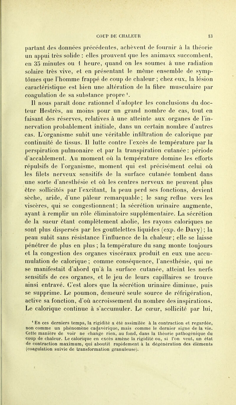 partant des données précédentes, achèvent de fournir à la théorie un appui très solide : elles prouvent que les animaux succombent, en 3S minutes ou 1 heure, quand on les soumei à une radiation solaire très vive, et en présentant le même ensemble de symp- tômes que l'homme frappé de coup de chaleur ; chez eux, la lésion caractéristique est bien une altération de la fibre musculaire par coagulation de sa substance propre Il nous paraît donc rationnel d'adopter les conclusions du doc- teur Hestrès, au moins pour un grand nombre de cas, tout en faisant des réserves, relatives à une atteinte aux organes de l'in- nervation probablement initiale, dans un certain nombre d'autres cas. L'organisme subit une véritable infiltration de calorique par continuité de tissus. Il lutte contre l'excès de température par la perspiration pulmonaire et par la transpiration cutanée : période d'accablement. Au moment oii la température domine les efforts répulsifs de l'organisme, moment qui est précisément celui où les filets nerveux sensitifs de la surface cutanée tombent dans une sorte d'anesthésie et où les centres nerveux ne peuvent plus être sollicités par l'excitant, la peau perd ses fonctions, devient sèche, aride, d'une pâleur remarquable ; le sang retlue vers les viscères, qui se congestionnent; la sécrétion virinaire augmente, ayant à remplir un rôle éliminatoire supplémentaire. La sécrétion de la sueur étant complètement abolie, les rayons caloriques ne sont plus dispersés par les gouttelettes liquides (exp. de Davy) ; la peau subit sans résistance l'influence de la chaleur ; elle se laisse pénétrer de plus en plus ; la température du sang monte toujours et la congestion des organes viscéraux produit en eux une accu- mulation de calorique ; comme conséquence, l'anesthésie, qui ne se manifestait d'abord qu'à la surface cutanée, atteint les nerfs sensitifs de ces organes, et le jeu de leurs capillaires se trouve ainsi entravé. C'est alors que la sécrétion urinaire diminue, puis se supprime. Le poumon, demeuré seule source de réfrigération, active sa fonction, d'où accroissement du nombre des inspirations. Le calorique continue à s'accumuler. Le cœur, sollicité par lui, ' En ces derniers temps, la rigidité a été assimilée à la contraction et regardée, non comme un phénomène cadavérique, mais comme le dernier signe de la vie. Cette manière de voir ne change rien, au fond, dans la théorie pathogénique du coup de chaleur. Le calorique en excès amène la rigidité ou, si l'on veut, un état de contraction maximum, qui aboutit rapidement à la dégénération des éléments (coagulation suivie de transformation granuleuse).