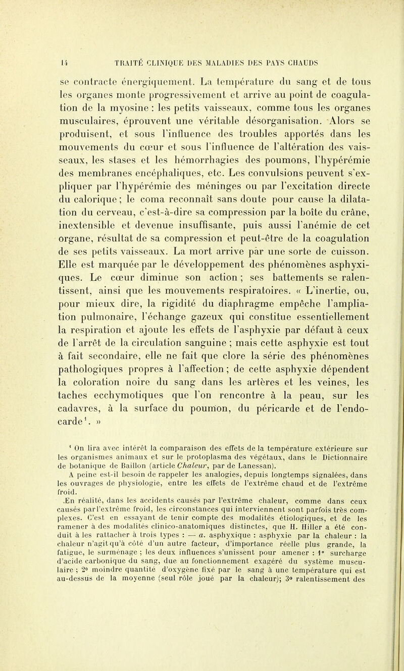 se contracte énergiqiiement. La température dvi sang et de tous les organes monte progressivement et arrive au point de coagula- tion de la myosine : les petits vaisseaux, comme tous les organes musculaires, éprouvent une véritable désorganisation. Alors se produisent, et sous Finfluence des troubles apportés dans les mouvements du cœur et sous Finfluence de l'altération des vais- seaux, les stases et les hémorrhagies des poumons, l'hypérémie des membranes encéphaliques, etc. Les convulsions peuvent s'ex- pliquer par l'hypérémie des méninges ou par l'excitation directe du calorique ; le coma reconnaît sans doute pour cause la dilata- tion du cerveau, c'est-à-dire sa compression par la boîte du crâne, inextensible et devenue insuffisante, puis aussi l'anémie de cet organe, résultat de sa compression et peut-être de la coagulation de ses petits vaisseaux. La mort arrive par une sorte de cuisson. Elle est marquée par le développement des phénomènes asphyxi- ques. Le cœur diminue son action ; ses battements se ralen- tissent, ainsi que les mouvements respiratoires. « L'inertie, ou, pour mieux dire, la rigidité du diaphragme empêche l'amplia- tion pulmonaire, l'échange gazeux qui constitue essentiellement la respiration et ajoute les eff'ets de l'asphyxie par défaut à ceux de l'arrêt de la circulation sanguine ; mais cette asphyxie est tout à fait secondaire, elle ne fait que clore la série des phénomènes pathologiques propres à l'affection ; de cette asphyxie dépendent la coloration noire du sang dans les artères et les veines, les taches ecchymotiques que l'on rencontre à la peau, sur les cadavres, à la surface du poumon, du péricarde et de l'endo- carde'. » * On lira avec intérêt la comparaison des effets de la température extérieure sur les organismes animaux et sur le protoplasma des végétaux, dans le Dictionnaire de botanique de Bâillon (article Chaleur, par de Lanessan). A peine est-il besoin de rappeler les analogies, depuis longtemps signalées, dans les ouvrages de physiologie, entre les effets de l'extrême chaud et de l'extrême froid. .En réalité, dans les accidents causés par l'extrême chaleur, comme dans ceux causés parl'extrême froid, les circonstances qui interviennent sont parfois très com- plexes. C'est en essayant de tenir compte des modalités étiologiques, et de les ramener à des modalités clinico-anatomiques distinctes, que H. Hiller a été con- duit à les rattacher à trois types : — a. asphyxique : asphyxie par la chaleur : la chaleur n'agit qu'à cùté d'un autre facteur, d'importance réelle plus grande, la fatigue, le surménage ; les deux influences s'unissent pour amener : 1» surcharge d'acide carbonique du sang, due au fonctionnement exagéré du système muscu- laire ; 2» moindre quantité d'oxygène fixé par le sang à une température qui est au-dessus de la moyenne (seul rôle joué par la chaleur); 3» ralentissement des