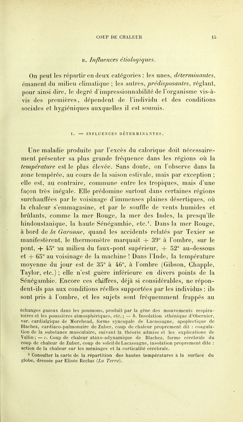 B. Influences étiologiques. On peut les répartir en deux catégories : les unes, déterminantes, émanent du milieu climatique ; les autres, prédisposantes, réglant, pour ainsi dire, le degré d'impressionnabilité de l'organisme vis-à- vis des premières, dépendent de l'individu et des conditions sociales et hygiéniques auxquelles il est soumis. I. — INFLUENCES DÉTERMINANTES. Une maladie produite par l'excès du calorique doit nécessaire- ment présenter sa plus grande fréquence dans les régions où la température est le plus élevée. Sans doute, on l'observe dans la zone tempérée, au cours de la saison estivale, mais par exception ; elle est, au contraire, commune entre les tropiques, mais d'une façon très inégale. Elle prédomine surtout dans certaines régions surchauffées par le voisinage d'immenses plaines désertiques, oij la chaleur s'emmagasine, et par le souffle de vents humides et brûlants, comme la mer Rouge, la mer des Indes, la presqu'île hindoustanique, la haute Sénégambie, etc.'. Dans la mer Rouge, à bord de la Garonne, quand les accidents relatés par Texier se manifestèrent, le thermomètre marquait + 39° à l'ombre, sur le pont, + 4,5° au milieu du faux-pont supérieur, -(- 52° au-dessous et 4- 65° au voisinage de la machine ! Dans l'Inde, la température moyenne du jour est de 35° à 46°, à l'ombre (Gibson, Chapple, Taylor, etc.) ; elle n'est guère inférieure en divers points de la Sénégambie. Encore ces chiffres, déjà si considérables, ne répon- dent-ils pas aux conditions réelles supportées par les individus : ils sont pris à l'ombre, et les sujets sont fréquemment frappés au échanges gazeux dans les poumons, produit par la gêne des mouvements respira- toires et les poussières atmosphériques, etc.; — b. Insolation sthénique d'Obernier, var. cardialgique de Morehead, forme syncopale de Lacassagne, apoplectique de Blachez, cardiaco-pulmonaire de Zuber, coup de chaleur proprement dit : coagula- tion de la substance musculaire, suivant la théorie admise et les explications de Vallin; —c. Coup de chaleur ataxo-adynamique de Blachez, forme cérébrale du coup de chaleur de Zuber, coup de soleil de Lacassagne, insolation proprement dite : action de la chaleur sur les méninges et la corticalité cérébrale. ' Consulter la carte de la répartition des hautes températures à la surface du globe, dressée par Elisée Reclus {La Terre).