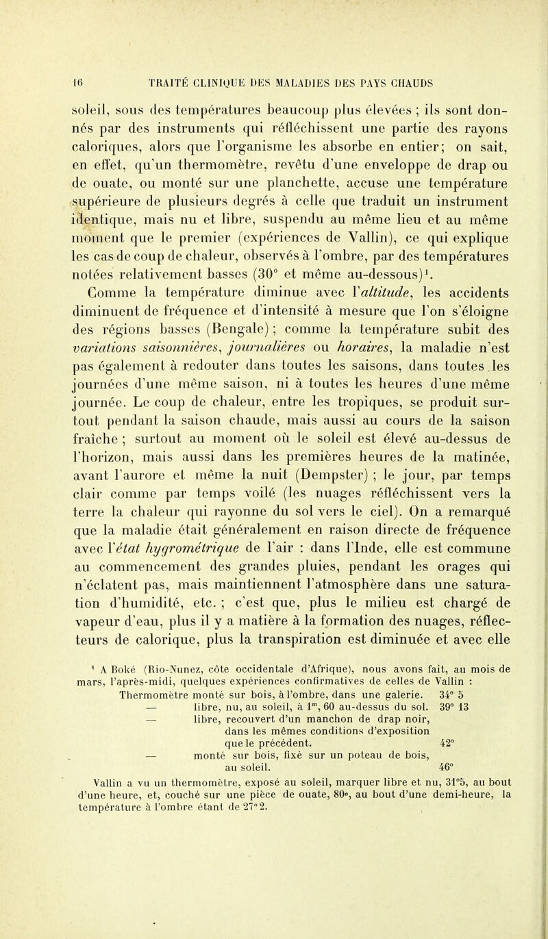 soleil, SOUS des températures beaucoup plus élevées ; ils sont don- nés par des instruments qui réfléchissent une partie des rayons caloriques, alors que l'organisme les absorbe en entier; on sait, en effet, qu'un thermomètre, revêtu d'une enveloppe de drap ou de ouate, ou monté sur une planchette, accuse une température soipérieure de plusieurs degrés à celle que traduit un instrument identique, mais nu et libre, suspendu au même lieu et au même moment que le premier (expériences de Vallin), ce qui explique les cas de coup de chaleur, observés à l'ombre, par des températures notées relativement basses (30° et même au-dessous)'. Comme la température diminue avec Yaltitude, les accidents diminuent de fréquence et d'intensité à mesure que l'on s'éloigne des régions basses (Bengale) ; comme la température subit des variations saisonnières^ journalières ou horaires^ la maladie n'est pas également à redouter dans toutes les saisons, dans toutes , les journées d'une même saison, ni à toutes les heures d'une même journée. Le coup de chaleur, entre les tropiques, se produit sur- tout pendant la saison chaude, mais aussi au cours de la saison fraîche ; surtout au moment oii le soleil est élevé au-dessus de l'horizon, mais aussi dans les premières heures de la matinée, avant l'aurore et même la nuit (Dempster) ; le jour, par temps clair comme par temps voilé (les nuages réfléchissent vers la terre la chaleur qui rayonne du sol vers le ciel). On a remarqué que la maladie était généralement en raison directe de fréquence avec Xétat hygrométrique de l'air : dans l'Inde, elle est commune au commencement des grandes pluies, pendant les orages qui n'éclatent pas, mais maintiennent l'atmosphère dans une satura- tion d'humidité, etc. ; c'est que, plus le milieu est chargé de vapeur d'eau, plus il y a matière à la formation des nuages, réflec- teurs de calorique, plus la transpiration est diminuée et avec elle ' A Boké (Rio-Nunez, côte occidentale d'Afrique), nous avons fait, au mois de mars, l'après-midi, quelques expériences confirmatives de celles de Vallin : Thermomètre monté sur bois, à l'ombre, dans une galerie. 34° 5 — libre, nu, au soleil, à l, 60 au-dessus du sol. 39° 13 — libre, recouvert d'un manchon de drap noir, dans les mêmes conditions d'exposition que le précédent. 42° — monté sur bois, fixé sur un poteau de bois, au soleil. 46° Vallin a vu un thermomètre, exposé au soleil, marquer libre et nu, 31°5, au bout d'une heure, et, couché sur une pièce de ouate, 80°, au bout d'une demi-heure, la température à l'ombre étant de 27° 2.