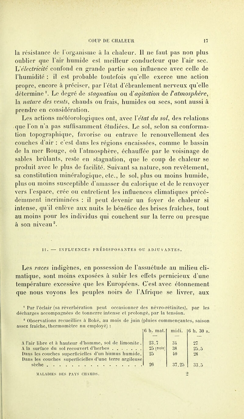 la résistance de rurgaaisme à la chaleur. Il ne faut pas non plus oublier que Fair humide est meilleur conducteur que l'air sec. h''électricité confond en grande partie son influence avec celle de l'humidité : il est probable toutefois qu'elle exerce une action propre, encore à préciser, par l'état d'ébranlement nerveux qu'elle détermine Le degré de staff nation ou (['agitation de r atmosphère, la nature des vents, chauds ou frais, humides ou secs, sont aussi à prendre en considération. Les actions météorologiques ont, avec Vétat du sol, des relations que l'on n'a pas suffisamment étudiées. Le sol, selon sa conforma- tion topographique, favorise ou entrave le renouvellement des couches d'air : c'est dans les régions encaissées, comme le bassin de la mer Rouge, oii l'atmosphère, échauffée par le voisinage de sables brûlants, reste en stagnation, que le coup de chaleur se produit avec le plus de facilité. Suivant sa nature, son revêtement, sa constitution minéralogique, etc., le sol, plus ou moins humide, plus ou moins susceptible d'amasser du calorique et de le renvoyer vers l'espace, crée ou entretient les influences climatiques précé- demment incriminées : il peut devenir un foyer de chaleur si intense, qu'il enlève aux nuits le bénéfice des brises fraîches, tout au moins pour les individus qui couchent sur la terre ou presque à son niveau ^ II. — INFLUENCES PRÉDISPOSANTES OU ADJUVANTES. Les races indigènes, en possession de l'assuétude au milieu cli- matique, sont moins exposées à subir les effets pernicieux d'une température excessive que les Européens. C'est avec étonnement que nous voyons les peuples noirs de l'Afrique se livrer, aux ' Par l'éclair (sa réverbération peut occasionner des névro-rétinites), par les décharges accompagnées de tonnerre intense et prolongé, par la tension. - Observations recueillies à Boké, au mois de juin (pluies commençantes, saison assez fraîche, thermomètre nu employé) : 6 h. mat. midi. 6 h. 30 A l'air libre et à hauteur d'homme, sol de limonile. 23.7 34 27 25 (roscc) 38 25.5 Dans les couches superficielles d'un humus humide. 25 40 28 Dans les couches superficielles d'une terre argileuse 26 37.25 33.5 MALADIES DES PAYS CHAUDS.