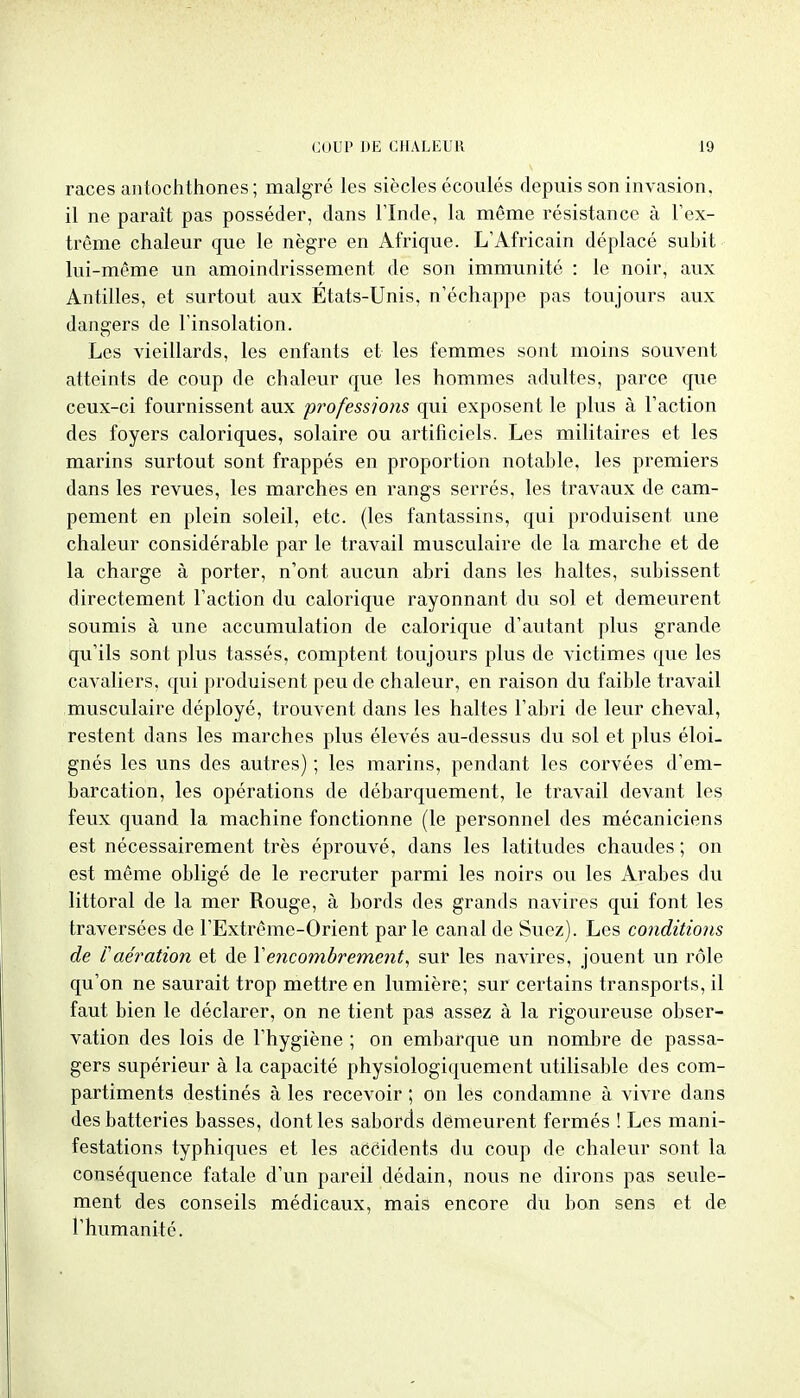 races antochthones ; malgré les siècles écoulés depuis son invasion, il ne paraît pas posséder, dans Flnde, la même résistance à l'ex- trême chaleur que le nègre en Afrique. L'Africain déplacé subit lui-même un amoindrissement de son immunité : le noir, aux Antilles, et surtout aux États-Unis, n'échappe pas toujours aux dangers de l'insolation. Les vieillards, les enfants et les femmes sont moins souvent atteints de coup de chaleur que les hommes adultes, parce que ceux-ci fournissent aux p^^ofessions qui exposent le plus à l'action des foyers caloriques, solaire ou artificiels. Les militaires et les marins surtout sont frappés en proportion notable, les premiers dans les revues, les marches en rangs serrés, les travaux de cam- pement en plein soleil, etc. (les fantassins, qui produisent une chaleur considérable par le travail musculaire de la marche et de la charge à porter, n'ont aucun abri dans les haltes, svibissent directement l'action du calorique rayonnant du sol et demeurent soumis à une accumulation de calorique d'autant plus grande qu'ils sont plus tassés, comptent toujours plus de victimes que les cavaliers, qui produisent peu de chaleur, en raison du faible travail musculaire déployé, trouvent dans les haltes l'abri de leur cheval, restent dans les marches plus élevés au-dessus du sol et plus éloi- gnés les uns des autres) ; les marins, pendant les corvées d'em- barcation, les opérations de débarquement, le travail devant les feux quand la machine fonctionne (le personnel des mécaniciens est nécessairement très éprouvé, dans les latitudes chaudes ; on est même obligé de le recruter parmi les noirs ou les Arabes du littoral de la mer Rouge, à bords des grands navires qui font les traversées de l'Extrême-Orient parle canal de Suez). Les conditions de l'aération et de Veyicombrement, sur les navires, jouent un rôle qu'on ne saurait trop mettre en lumière; sur certains transports, il faut bien le déclarer, on ne tient pas assez à la rigoureuse obser- vation des lois de l'hygiène ; on embarque un nombre de passa- gers supérieur à la capacité physiologiquement utilisable des com- partiments destinés à les recevoir ; on les condamne à vivre dans des batteries basses, dont les sabords dêmeurent fermés ! Les mani- festations typhiques et les aCéidents du coup de chaleur sont la conséquence fatale d'un pareil dédain, nous ne dirons pas seule- ment des conseils médicaux, mais encore du ban sens et de l'humanité.