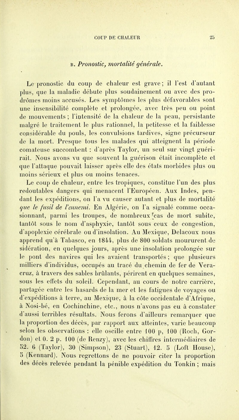 B. Pronostic, mortalité générale. Le pronostic du coup de chaleur est grave; il l'est d'autant plus, que la maladie débute plus soudainement ou avec des pro- dromes moins accusés. Les symptômes les plus défavorables sont une insensibilité complète et prolongée, avec très peu ou point de mouvements ; l'intensité de la chaleur de la peau, persistante malgré le traitement le plus rationnel, la petitesse et la faiblesse considérable du pouls, les convulsions tardives, signe précurseur de la mort. Presque tous les malades qui atteignent la période comateuse succombent : d'après Taylor, un seul sur vingt guéri- rait. Nous avons vu que souvent la guérison était incomplète et que l'attaque pouvait laisser après elle des états morbides plus ou moins sérieux et plus ou moins tenaces. Le coup de chaleur, entre les tropiques, constitue l'un des plus redoutables dangers qui menacent l'Européen. Aux Indes, pen- dant les expéditions, on l'a vu causer autant et plus de mortalité que le fusil de l'ennemi. En Algérie, on l'a signalé comme occa- sionnant, parmi les troupes, de nombreux [cas de mort subite, tantôt sous le nom d'asphyxie, tantôt sous ceux de congestion, d'apoplexie cérébrale ou d'insolation. Au Mexique, Delacoux nous apprend qu'à Tabasco, en 1844, plus de 800 soldats moururent de sidération, en quelques jours, après une insolation prolongée sur le pont des navires qui les avaient transportés ; que plusieurs milliers d'individus, occupés au tracé du,chemin de fer de Yera- cruz, à travers des sables brûlants, périrent en quelques semaines, sous les effets du soleil. Cependant, au cours de notre carrière, partagée entre les hasards de la mer et les fatigues de voyages ou d'expéditions à terre, au Mexique, à la côte occidentale d'Afrique, à Nosi-bé, en Cochinchine, etc., nous n'avons pas eu à constater d'aussi terribles résultats. Nous ferons d'ailleurs remarquer que la proportion des décès, par rapport aux atteintes, varie beaucoup selon les observations : elle oscille entre 100 p, 100 (Roch, Gor- don) et 0. 2 p. 100 (de Renzy), avec les chiffres intermédiaires de 52. 6 (Taylor), 30 (Simpson), 23 (Stuart), 12. 5 (Loft House), 5 (Kennard). Nous regrettons de ne pouvoir citer la proportion des décès relevée pendant la pénible expédition du Tonkin ; mais