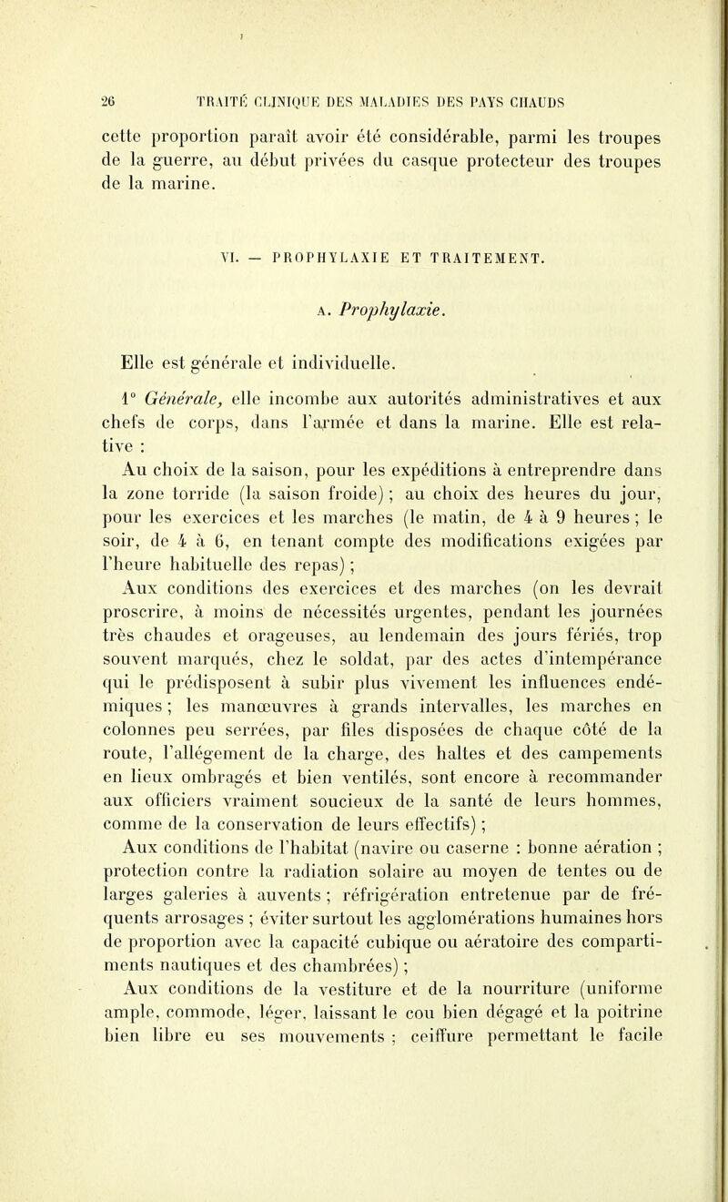 cette proportion paraît avoir été considérable, parmi les troupes de la guerre, au début privées du casque protecteur des troupes de la marine. YI. - PROPHYLAXIE ET TRAITEMENT. A. Prophylaxie. Elle est générale et individuelle. 1° Générale, elle incombe aux autorités administratives et aux chefs de corps, dans Fa^'mée et dans la marine. Elle est rela- tive : Au choix de la saison, pour les expéditions à entreprendre dans la zone torride (la saison froide) ; au choix des heures du jour, pour les exercices et les marches (le matin, de 4 à 9 heures ; le soir, de 4 à 6, en tenant compte des modifications exigées par l'heure habituelle des repas) ; Aux conditions des exercices et des marches (on les devrait proscrire, à moins de nécessités urgentes, pendant les journées très chaudes et orageuses, au lendemain des jours fériés, trop souvent marqués, chez le soldat, par des actes d'intempérance qui le prédisposent à subir plus vivement les influences endé- miques ; les manœuvres à grands intervalles, les marches en colonnes peu serrées, par files disposées de chaque côté de la route, Fallégement de la charge, des haltes et des campements en lieux ombragés et bien ventilés, sont encore à recommander aux officiers vraiment soucieux de la santé de leurs hommes, comme de la conservation de leurs effectifs) ; Aux conditions de l'habitat (navire ou caserne : bonne aération ; protection contre la radiation solaire au moyen de tentes ou de larges galeries à auvents ; réfrigération entretenue par de fré- quents arrosages ; éviter surtout les agglomérations humaines hors de proportion avec la capacité cubique ou aératoire des comparti- ments nautiques et des chambrées) ; Aux conditions de la vestiture et de la nourriture (uniforme ample, commode, léger, laissant le cou bien dégagé et la poitrine bien libre eu ses mouvements ; ceiffure permettant le facile