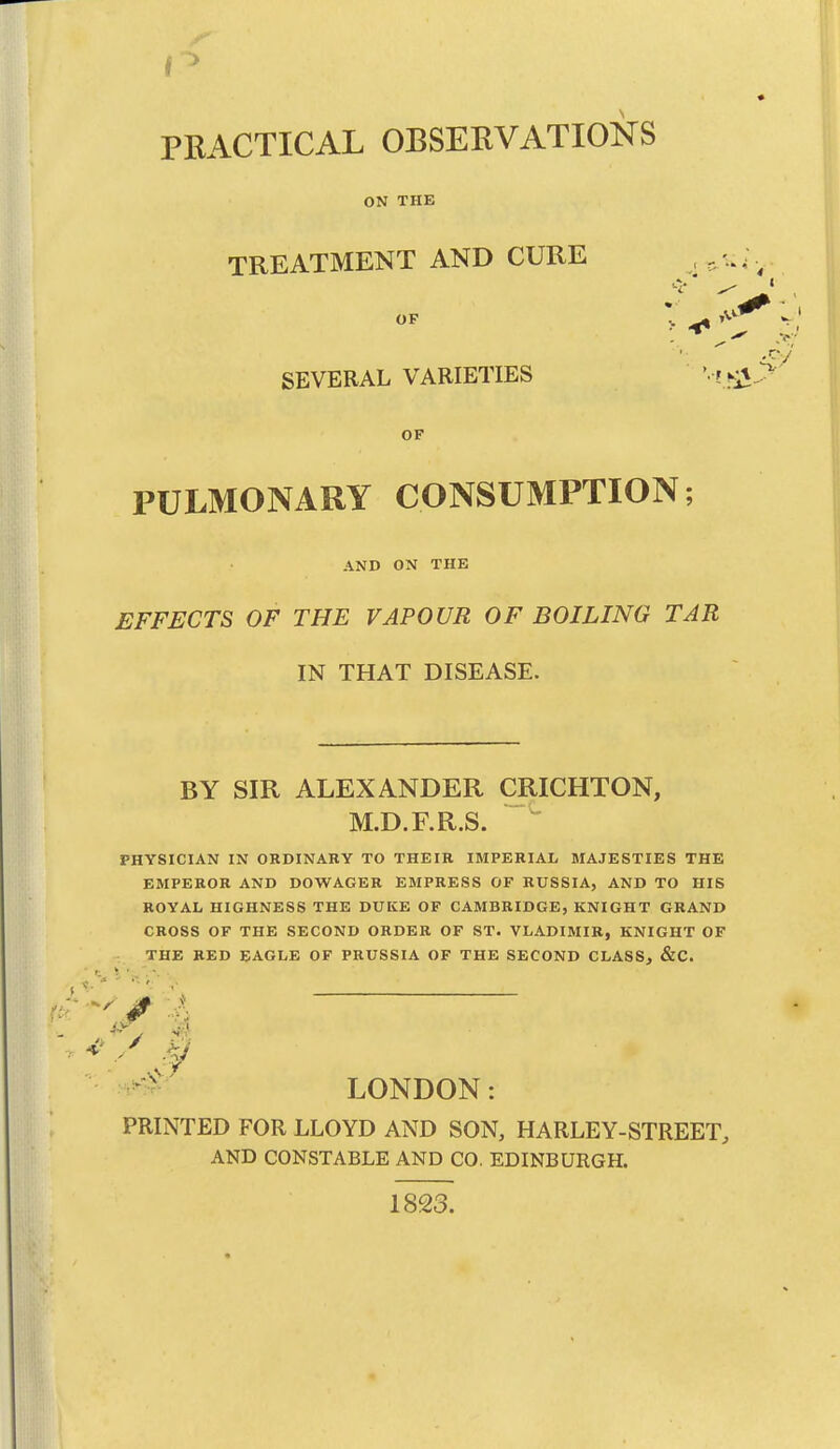 PRACTICAL OBSERVATIONS ON THE TREATMENT AND CURE OF SEVERAL VARIETIES OF PULMONARY CONSUMPTION; AND ON THE EFFECTS OF THE VAPOUR OF BOILING TAR IN THAT DISEASE. BY SIR ALEXANDER CRICHTON, M.D.F.R.S. PHYSICIAN IN OKDINABY TO THEIR IMPERIAL MAJESTIES THE EMPEROR AND DOWAGER EMPRESS OF RUSSIA, AND TO HIS ROYAL HIGHNESS THE DUKE OF CAMBRIDGE, KNIGHT GRAND CROSS OF THE SECOND ORDER OF ST. VLADIMIR, KNIGHT OF THE RED EAGLE OF PRUSSIA OF THE SECOND CLASS, &C. LONDON: PRINTED FOR LLOYD AND SON, HARLEY-STREET, AND CONSTABLE AND CO. EDINBURGH. 1823.