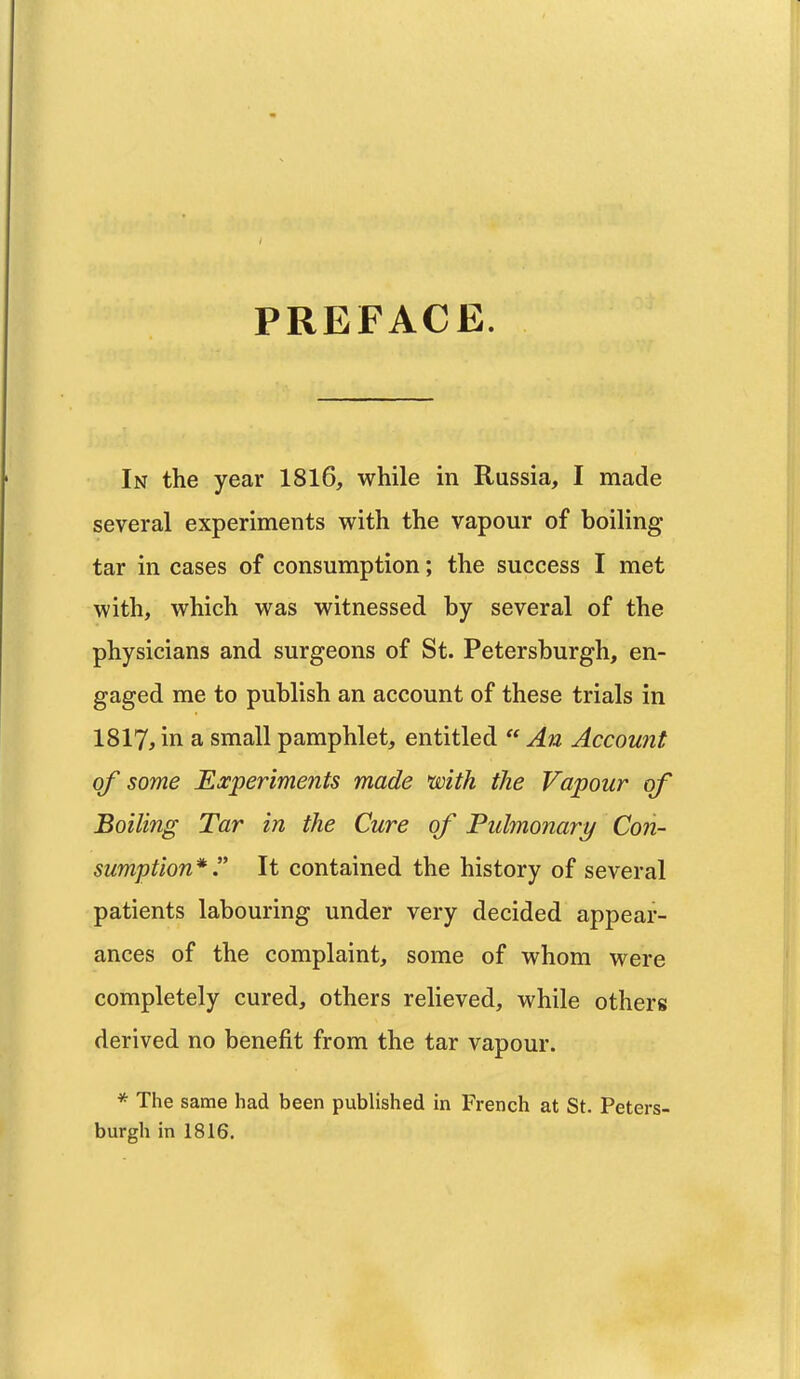 PREFACE. In the year 1816, while in Russia, I made several experiments with the vapour of boiling tar in cases of consumption; the success I met with, which was witnessed by several of the physicians and surgeons of St. Petersburgh, en- gaged me to publish an account of these trials in 1817, in a small pamphlet, entitled  An Account of some Experiments made with the Vapour of Boiling Tar in the Cure of Pulmonary Con- sumption* . It contained the history of several patients labouring under very decided appear- ances of the complaint, some of whom were completely cured, others relieved, while others derived no benefit from the tar vapour. * The same had been published in French at St. Peters- burgh in 1816.