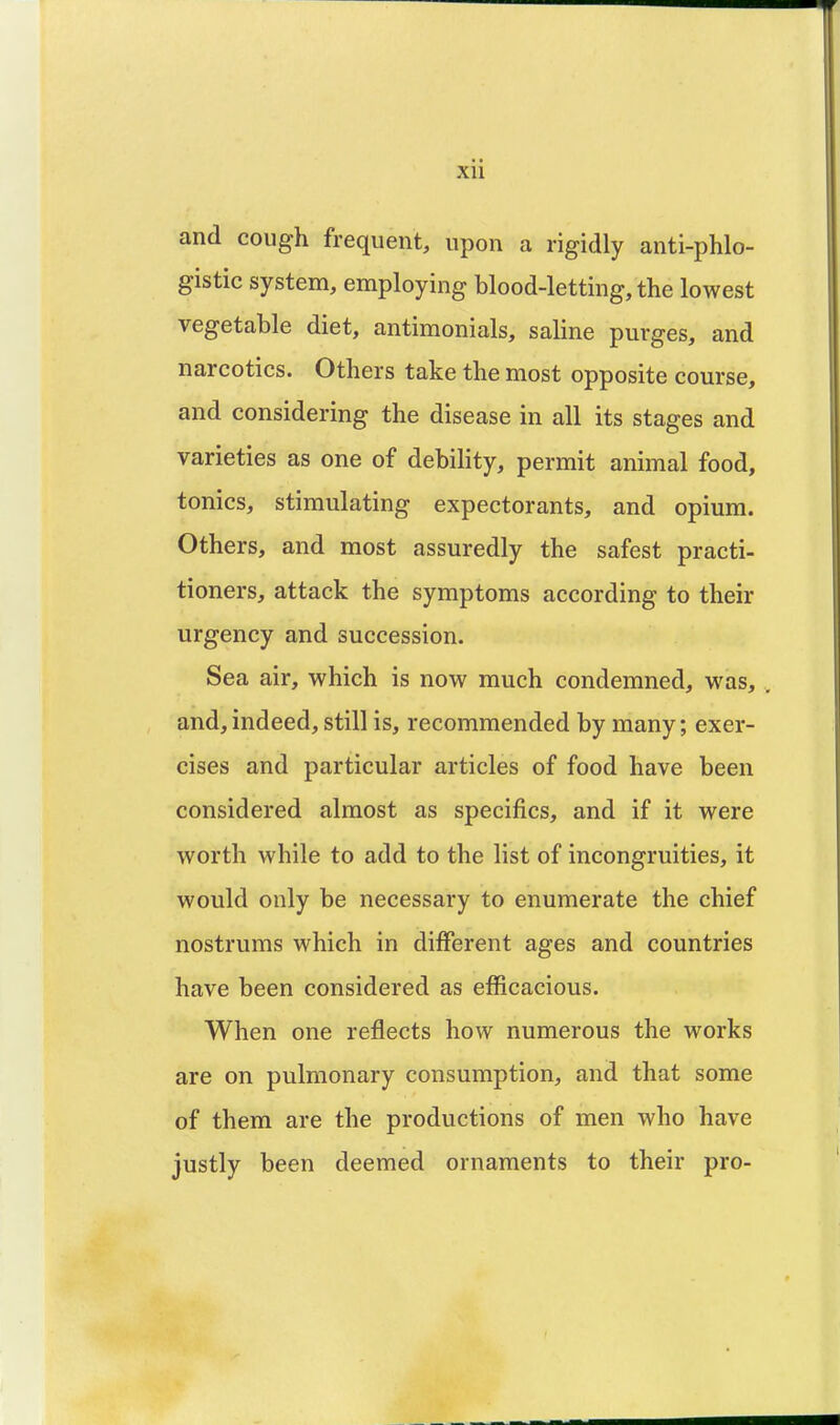 and cough frequent, upon a rigidly anti-phlo- gistic system, employing blood-letting, the lowest vegetable diet, antimonials, saline purges, and narcotics. Others take the most opposite course, and considering the disease in all its stages and varieties as one of debility, permit animal food, tonics, stimulating expectorants, and opium. Others, and most assuredly the safest practi- tioners, attack the symptoms according to their urgency and succession. Sea air, which is now much condemned, was, . and, indeed, still is, recommended by many; exer- cises and particular articles of food have been considered almost as specifics, and if it were worth while to add to the list of incongruities, it would only be necessary to enumerate the chief nostrums which in different ages and countries have been considered as efficacious. When one reflects how numerous the works are on pulmonary consumption, and that some of them are the productions of men who have justly been deemed ornaments to their pro-