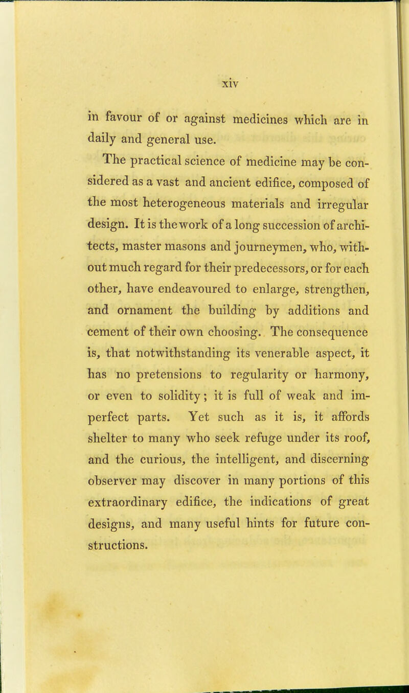 in favour of or against medicines which are in daily and general use. The practical science of medicine may be con- sidered as a vast and ancient edifice, composed of the most heterogeneous materials and irregular design. It is the work of a long succession of archi- tects, master masons and journeymen, who, with- out much regard for their predecessors, or for each other, have endeavoured to enlarge, strengthen, and ornament the building by additions and cement of their own choosing. The consequence is, that notwithstanding its venerable aspect, it has no pretensions to regularity or harmony, or even to solidity; it is full of weak and im- perfect parts. Yet such as it is, it affords shelter to many who seek refuge under its roof, and the curious, the intelligent, and discerning observer may discover in many portions of this extraordinary edifice, the indications of great designs, and many useful hints for future con- structions.