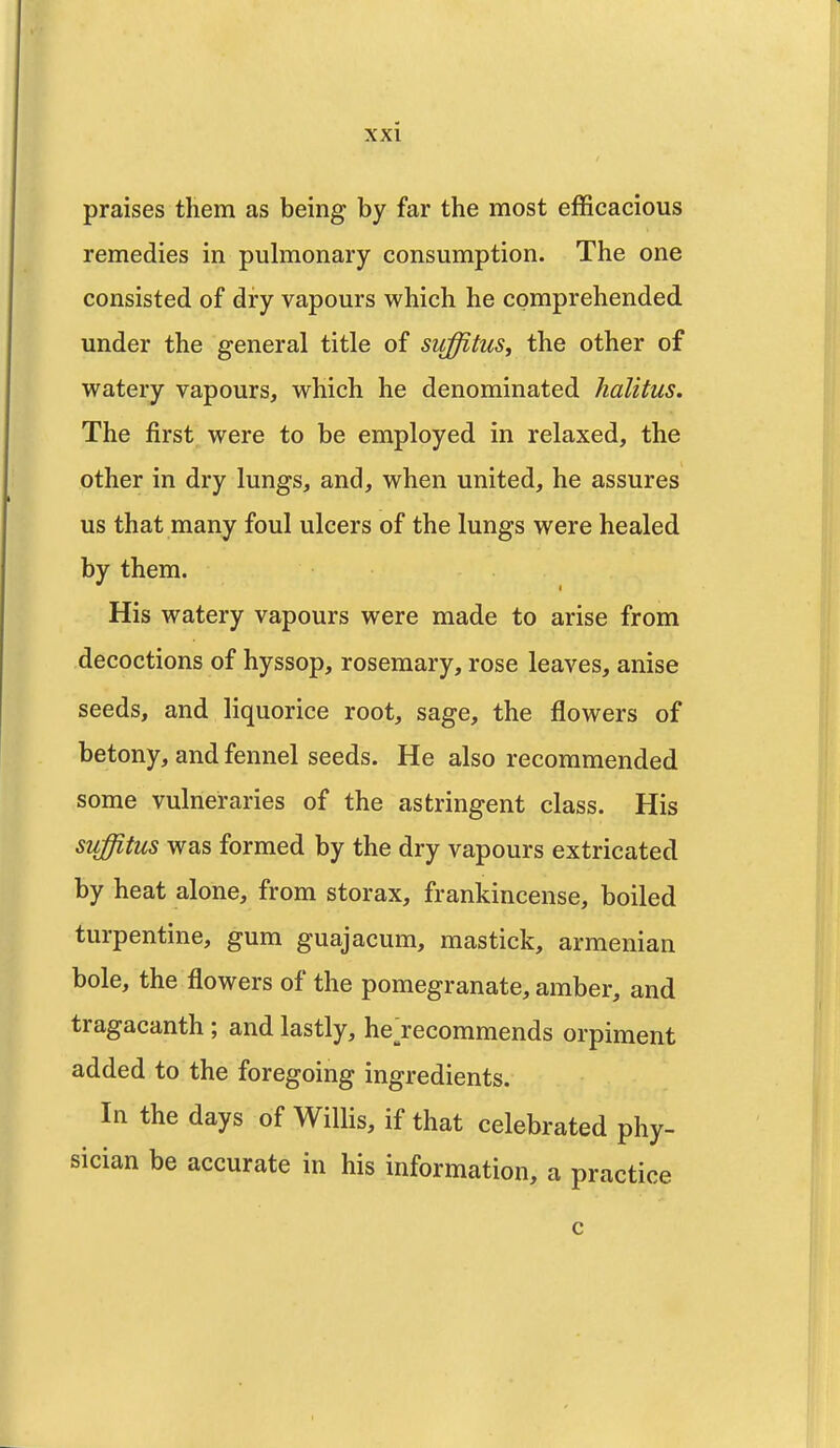 praises them as being by far the most efficacious remedies in pulmonary consumption. The one consisted of dry vapours which he comprehended under the general title of suffitus, the other of watery vapours, which he denominated halitus. The first were to be employed in relaxed, the other in dry lungs, and, when united, he assures us that many foul ulcers of the lungs were healed by them. His watery vapours were made to arise from decoctions of hyssop, rosemary, rose leaves, anise seeds, and liquorice root, sage, the flowers of betony, and fennel seeds. He also recommended some vulneraries of the astringent class. His suffitus was formed by the dry vapours extricated by heat alone, from storax, frankincense, boiled turpentine, gum guajacum, mastick, armenian bole, the flowers of the pomegranate, amber, and tragacanth ; and lastly, he ^recommends orpiment added to the foregoing ingredients. In the days of Willis, if that celebrated phy- sician be accurate in his information, a practice