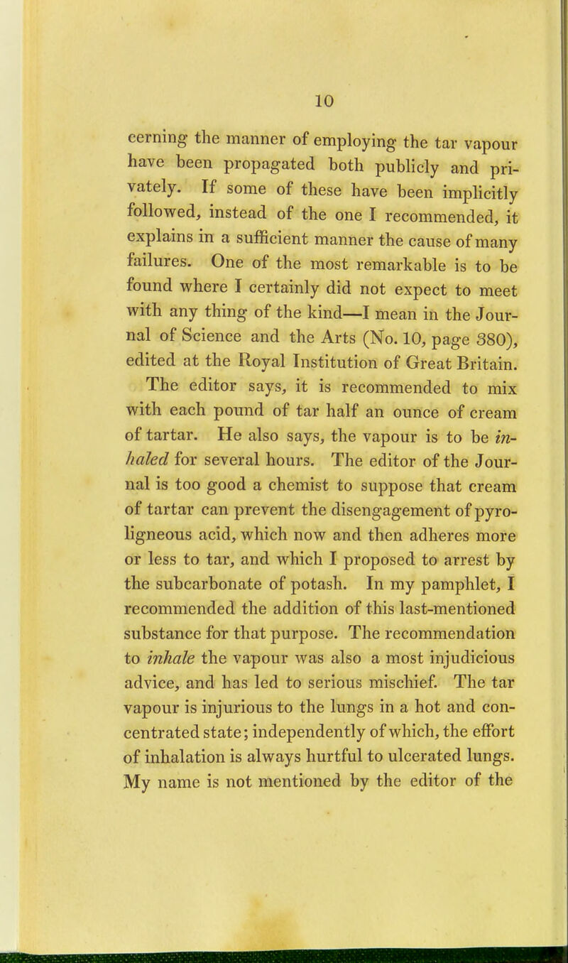 cerning the manner of employing the tar vapour have been propagated both publicly and pri- vately. If some of these have been implicitly followed, instead of the one I recommended, it explains in a sufficient manner the cause of many failures. One of the most remarkable is to be found where I certainly did not expect to meet with any thing of the kind—I mean in the Jour- nal of Science and the Arts (No. 10, page 380), edited at the Royal Institution of Great Britain. The editor says, it is recommended to mix with each pound of tar half an ounce of cream of tartar. He also says, the vapour is to be in- haled for several hours. The editor of the Jour- nal is too good a chemist to suppose that cream of tartar can prevent the disengagement of pyro- ligneous acid, which now and then adheres more or less to tar, and which I proposed to arrest by the subcarbonate of potash. In my pamphlet, I recommended the addition of this last-mentioned substance for that purpose. The recommendation to inhale the vapour was also a most injudicious advice, and has led to serious mischief. The tar vapour is injurious to the lungs in a hot and con- centrated state; independently of which, the effort of inhalation is always hurtful to ulcerated lungs. My name is not mentioned by the editor of the