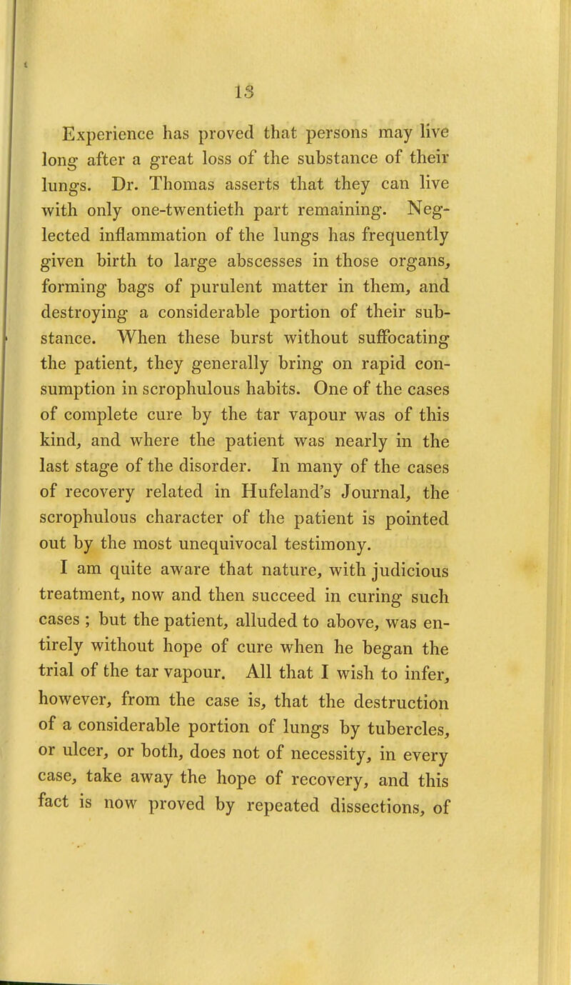 Experience has proved that persons may live long after a great loss of the substance of their lungs. Dr. Thomas asserts that they can live with only one-twentieth part remaining. Neg- lected inflammation of the lungs has frequently given birth to large abscesses in those organs, forming bags of purulent matter in them, and destroying a considerable portion of their sub- stance. When these burst without suffocating the patient, they generally bring on rapid con- sumption in scrophulous habits. One of the cases of complete cure by the tar vapour was of this kind, and where the patient was nearly in the last stage of the disorder. In many of the cases of recovery related in Hufeland's Journal, the scrophulous character of the patient is pointed out by the most unequivocal testimony. I am quite aware that nature, with judicious treatment, now and then succeed in curing such cases ; but the patient, alluded to above, was en- tirely without hope of cure when he began the trial of the tar vapour. All that I wish to infer, however, from the case is, that the destruction of a considerable portion of lungs by tubercles, or ulcer, or both, does not of necessity, in every case, take away the hope of recovery, and this fact is now proved by repeated dissections, of