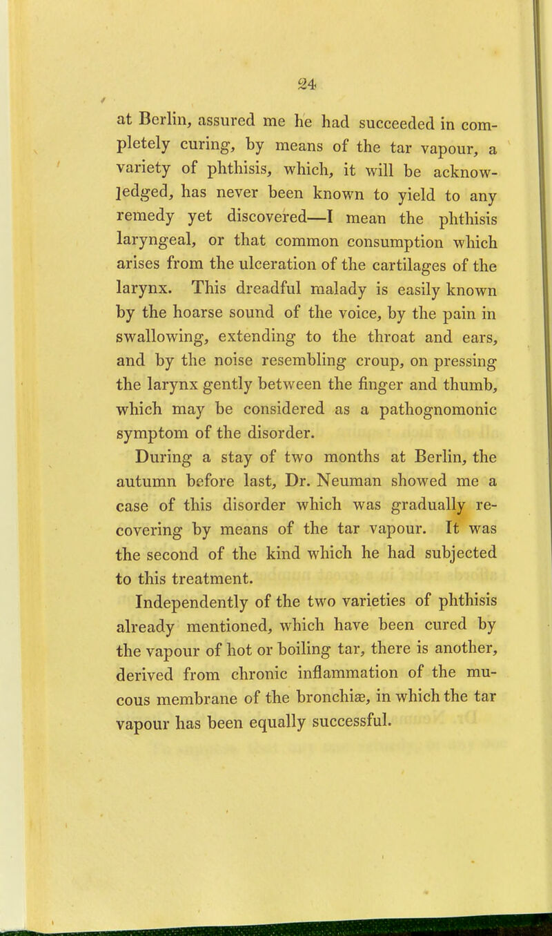 at Berlin, assured me he had succeeded in com- pletely curing, by means of the tar vapour, a variety of phthisis, which, it will be acknow- ledged, has never been known to yield to any remedy yet discovered—I mean the phthisis laryngeal, or that common consumption which arises from the ulceration of the cartilages of the larynx. This dreadful malady is easily known by the hoarse sound of the voice, by the pain in swallowing, extending to the throat and ears, and by the noise resembling croup, on pressing the larynx gently between the finger and thumb, which may be considered as a pathognomonic symptom of the disorder. During a stay of two months at Berlin, the autumn before last, Dr. Neuman showed me a case of this disorder which was gradually re- covering by means of the tar vapour. It was the second of the kind which he had subjected to this treatment. Independently of the two varieties of phthisis already mentioned, which have been cured by the vapour of hot or boiling tar, there is another, derived from chronic inflammation of the mu- cous membrane of the bronchiae, in which the tar vapour has been equally successful.