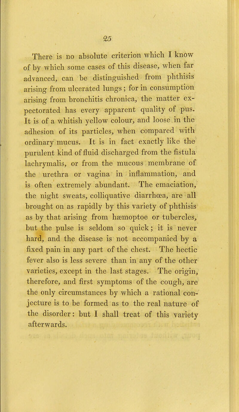 / 25 There is no absolute criterion which I know of by which some cases of this disease, when far advanced, can be distinguished from phthisis arising from ulcerated lungs ; for in consumption arising from bronchitis chronica, the matter ex- pectorated has every apparent quality of pus. It is of a whitish yellow colour, and loose in the adhesion of its particles, when compared with ordinary mucus. It is in fact exactly like the purulent kind of fluid discharged from the fistula lachrymalis, or from the mucous membrane of the urethra or vagina in inflammation, and is often extremely abundant. The emaciation, the night sweats, colliquative diarrhoea, are all brought on as rapidly by this variety of phthisis as by that arising from haemoptoe or tubercles, but the pulse is seldom so quick; it is never hard, and the disease is not accompanied by a fixed pain in any part of the chest. The hectic fever also is less severe than in any of the other varieties, except in the last stages. The origin, therefore, and first symptoms of the cough, are the only circumstances by which a rational con- jecture is to be formed as to the real nature of the disorder: but I shall treat of this variety afterwards.