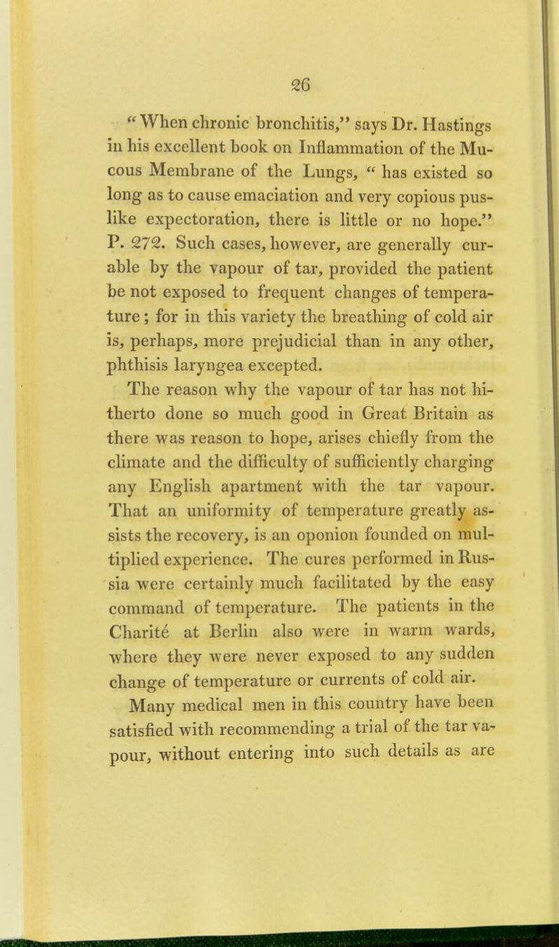 2G When chronic bronchitis, says Dr. Hastings in his excellent book on Inflammation of the Mu- cous Membrane of the Lungs,  has existed so long as to cause emaciation and very copious pus- like expectoration, there is little or no hope. P. 272. Such cases, however, are generally cur- able by the vapour of tar, provided the patient be not exposed to frequent changes of tempera- ture ; for in this variety the breathing of cold air is, perhaps, more prejudicial than in any other, phthisis laryngea excepted. The reason why the vapour of tar has not hi- therto done so much good in Great Britain as there was reason to hope, arises chiefly from the climate and the difficulty of sufficiently charging any English apartment with the tar vapour. That an uniformity of temperature greatly as- sists the recovery, is an oponion founded on mul- tiplied experience. The cures performed in Rus- sia were certainly much facilitated by the easy command of temperature. The patients in the Charit6 at Berlin also were in warm wards, where they were never exposed to any sudden change of temperature or currents of cold air. Many medical men in this country have been satisfied with recommending a trial of the tar va- pour, without entering into such details as are