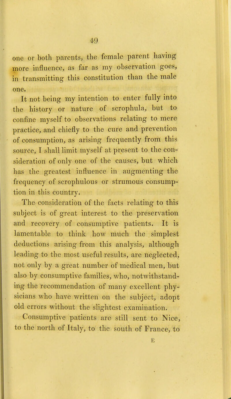 4>9 one or both parents, the female parent having more influence, as far as my observation goes, in transmitting this constitution than the male one. It not being my intention to enter fully into the history or nature of scrophula, but to confine myself to observations relating to mere practice, and chiefly to the cure and prevention of consumption, as arising frequently from this source, I shall limit myself at present to the con- sideration of only one of the causes, but which has the greatest influence in augmenting the frequency of scrophulous or strumous consump- tion in this country. The consideration of the facts relating to this subject is of great interest to the preservation and recovery of consumptive patients. It is lamentable to think how much the simplest deductions arising from this analysis, although leading to the most useful results, are neglected, not only by a great number of medical men, but also by consumptive families, who, notwithstand- ing the recommendation of many excellent phy- sicians who have written on the subject, adopt old errors without the slightest examination. Consumptive patients are still sent to Nice, to the north of Italy, to the south of France, to