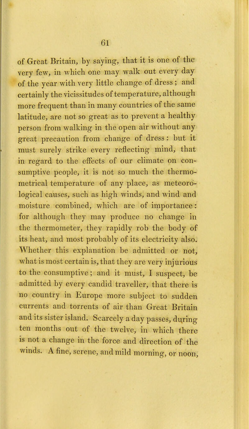 Gl of Great Britain, by saying, that it is one of the very few, in which one may walk out every day of the year with very little change of dress ; and certainly the vicissitudes of temperature, although more frequent than in many countries of the same latitude, are not so great as to prevent a healthy person from walking in the open air without any great precaution from change of dress : but it must surely strike every reflecting mind, that in regard to the effects of our climate on con- sumptive people, it is not so much the thermo- metrical temperature of any place, as meteoro- logical causes, such as high winds, and wind and moisture combined, which are of importance: for although they may produce no change in the thermometer, they rapidly rob the body of its heat, and most probably of its electricity also. Whether this explanation be admitted or not, what is most certain is, that they are very injurious to the consumptive; and it must, I suspect, be admitted by every candid traveller, that there is no country in Europe more subject to sudden currents and torrents of air than Great Britain and its sister island. Scarcely a day passes, during ten months out of the twelve, in which there is not a change in the force and direction of the winds. A fine, serene, and mild morning, or noon,