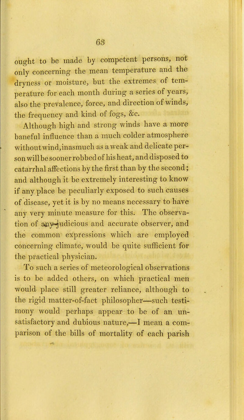 ought to be made by competent persons, not only concerning the mean temperature and the dryness or moisture, but the extremes of tem- perature for each month during a series of years, also the prevalence, force, and direction of winds, the frequency and kind of fogs, &c. Although high and strong winds have a more baneful influence than a much colder atmosphere without wind,inasmuch as a weak and delicate per- son willbe sooner robbed of his heat, and disposed to catarrhal affections by the first than by the second; and although it be extremely interesting to know if any place be peculiarly exposed to such causes of disease, yet it is by no means necessary to have any very minute measure for this. The observa- tion of any^udicious and accurate observer, and the common expressions which are employed concerning climate, would be quite sufficient for the practical physician. To such a series of meteorological observations is to be added others, on which practical men would place still greater reliance, although to the rigid matter-of-fact philosopher—such testi- mony would perhaps appear to be of an un- satisfactory and dubious nature,—I mean a com- parison of the bills of mortality of each parish