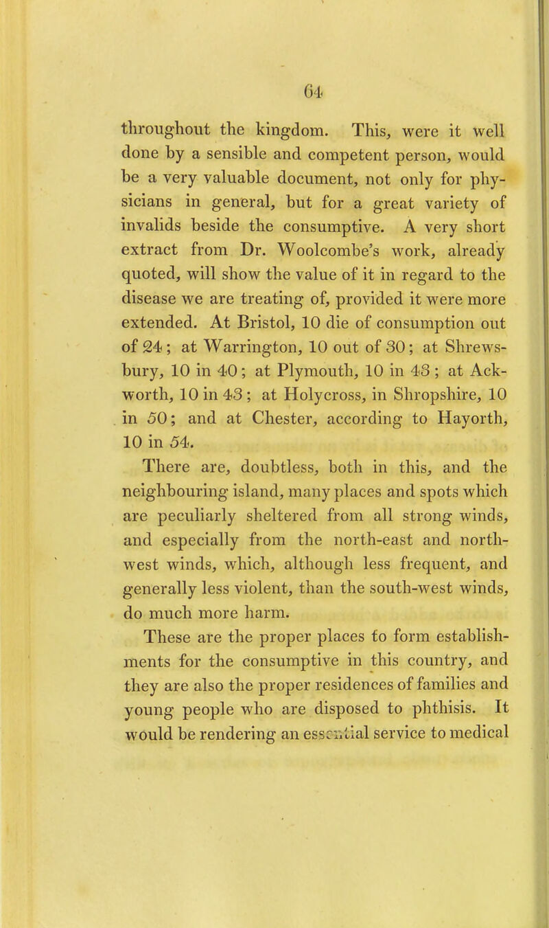 throughout the kingdom. This, were it well done by a sensible and competent person, would be a very valuable document, not only for phy- sicians in general, but for a great variety of invalids beside the consumptive. A very short extract from Dr. Woolcombe's work, already quoted, will show the value of it in regard to the disease we are treating of, provided it were more extended. At Bristol, 10 die of consumption out of 24; at Warrington, 10 out of 30; at Shrews- bury, 10 in 40; at Plymouth, 10 in 43 ; at Ack- worth, 10 in 43; at Holy cross, in Shropshire, 10 in 50; and at Chester, according to Hayorth, 10 in 54. There are, doubtless, both in this, and the neighbouring island, many places and spots which are peculiarly sheltered from all strong winds, and especially from the north-east and north- west winds, which, although less frequent, and generally less violent, than the south-west winds, do much more harm. These are the proper places to form establish- ments for the consumptive in this country, and they are also the proper residences of families and young people who are disposed to phthisis. It would be rendering an esse service to medical