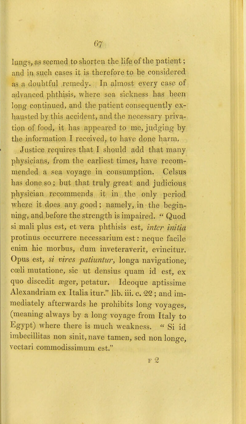 lungs, as seemed to shorten the life of the patient; and in such cases it is therefore to be considered as a doubtful remedy. In almost every case of advanced phthisis, where sea sickness has been long continued, and the patient consequently ex- hausted by this accident, and the necessary priva- tion of food, it has appeared to me, judging by the information I received, to have done harm. Justice requires that I should add that many physicians, from the earliest times, have recom- mended a sea voyage in consumption. Celsus has done so; but that truly great and judicious physician recommends it in the only period where it does any good; namely, in the begin- ning, and before the strength is impaired.  Quod si mali plus est, et vera phthisis est, inter initia protinus occurrere necessarium est: neque facile enim hie morbus, dum inveteraverit, evincitur. Opus est, si vires patiuntur, longa navigatione, coeli mutatione, sic ut densius quam id est, ex quo discedit aeger, petatur. Ideoque aptissime Alexandriam ex Italia itur. lib. iii. c. 22; and im- mediately afterwards he prohibits long voyages, (meaning always by a long voyage from Italy to Egypt) where there is much weakness. « Si id imbecillitas non sinit, nave tamen, sed non longe, vectari commodissimum est. f 2