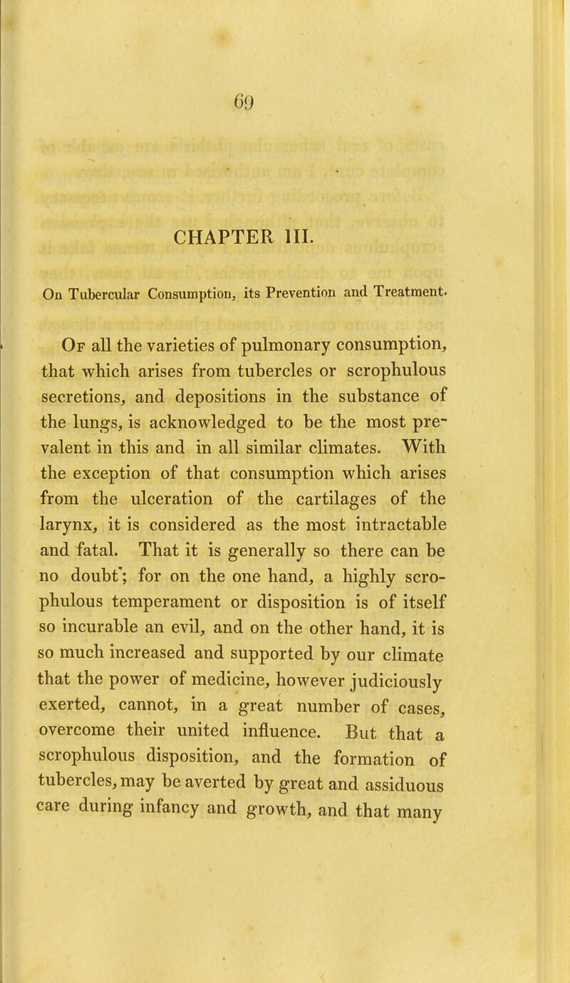 CHAPTER HI. On Tubercular Consumption, its Prevention and Treatment. Of all the varieties of pulmonary consumption, that which arises from tubercles or scrophulous secretions, and depositions in the substance of the lungs, is acknowledged to be the most pre- valent in this and in all similar climates. With the exception of that consumption which arises from the ulceration of the cartilages of the larynx, it is considered as the most intractable and fatal. That it is generally so there can be no doubt; for on the one hand, a highly scro- phulous temperament or disposition is of itself so incurable an evil, and on the other hand, it is so much increased and supported by our climate that the power of medicine, however judiciously exerted, cannot, in a great number of cases, overcome their united influence. But that a scrophulous disposition, and the formation of tubercles, may be averted by great and assiduous care during infancy and growth, and that many