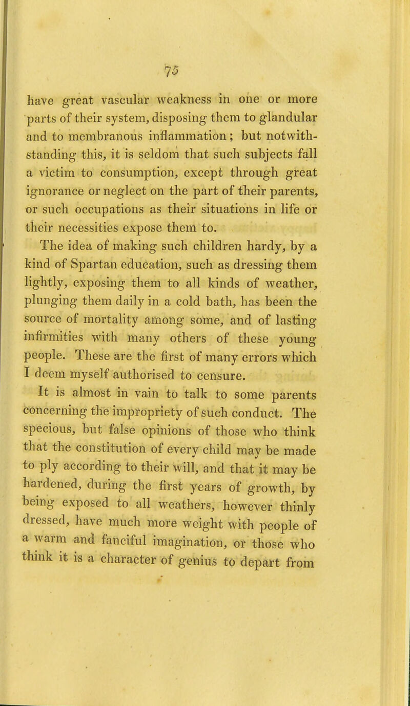 7* have great vascular weakness in one or more parts of their system, disposing them to glandular and to membranous inflammation ; but notwith- standing this, it is seldom that such subjects fall a victim to consumption, except through great ignorance or neglect on the part of their parents, or such occupations as their situations in life or their necessities expose them to. The idea of making such children hardy, by a kind of Spartan education, such as dressing them lightly, exposing them to all kinds of weather, plunging them daily in a cold bath, has been the source of mortality among some, and of lasting infirmities with many others of these young people. These are the first of many errors which I deem myself authorised to censure. It is almost in vain to talk to some parents concerning the impropriety of such conduct. The specious, but false opinions of those who think that the constitution of every child may be made to ply according to their will, and that it may be hardened, during the first years of growth, by being exposed to all weathers, however thinly dressed, have much more weight with people of a warm and fanciful imagination, or those who think it is a character of genius to depart from