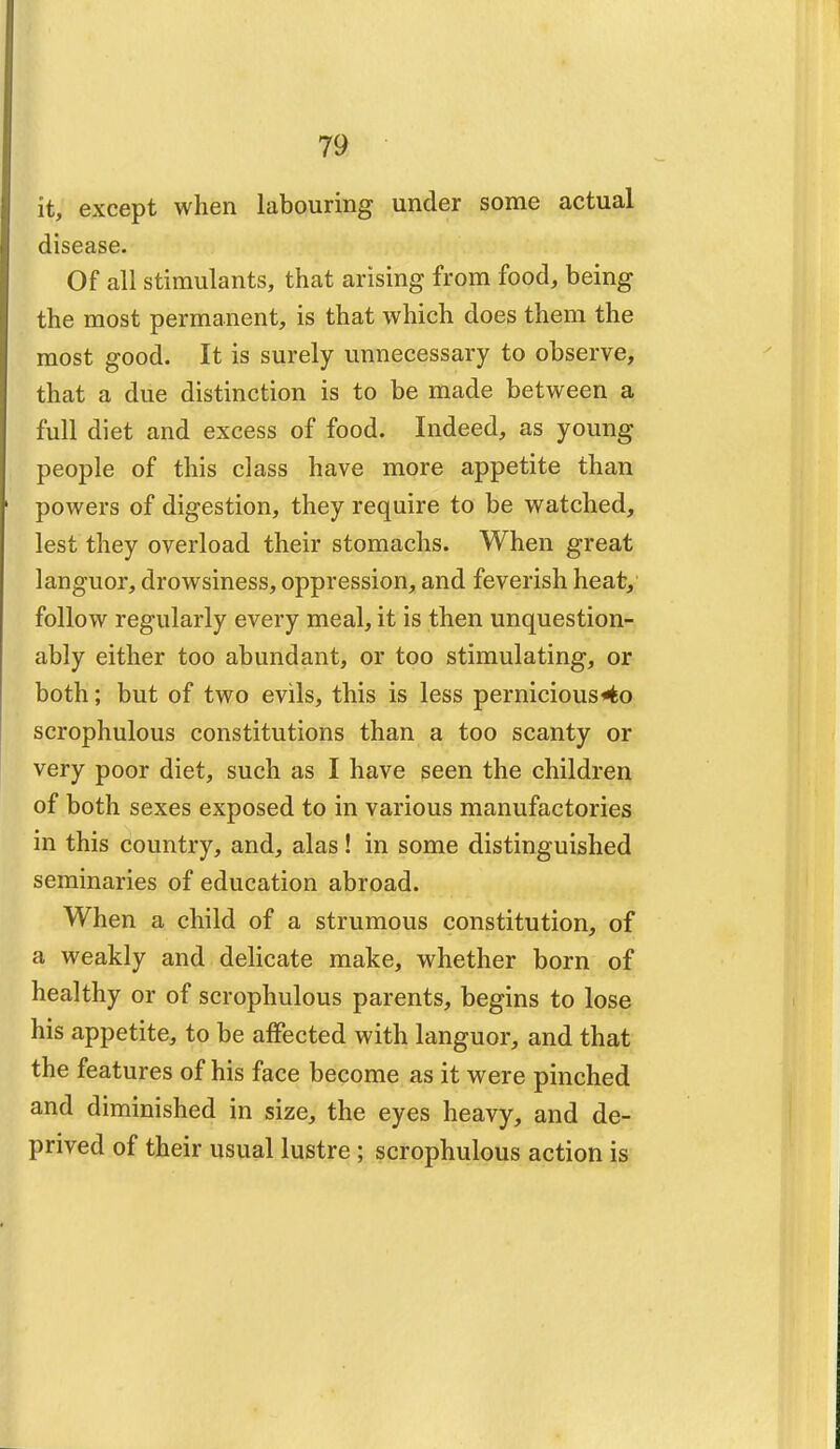 it, except when labouring under some actual disease. Of all stimulants, that arising from food, being the most permanent, is that which does them the most good. It is surely unnecessary to observe, that a due distinction is to be made between a full diet and excess of food. Indeed, as young people of this class have more appetite than powers of digestion, they require to be watched, lest they overload their stomachs. When great languor, drowsiness, oppression, and feverish heat, follow regularly every meal, it is then unquestion- ably either too abundant, or too stimulating, or both; but of two evils, this is less pernicious4o scrophulous constitutions than a too scanty or very poor diet, such as I have seen the children of both sexes exposed to in various manufactories in this country, and, alas! in some distinguished seminaries of education abroad. When a child of a strumous constitution, of a weakly and delicate make, whether born of healthy or of scrophulous parents, begins to lose his appetite, to be affected with languor, and that the features of his face become as it were pinched and diminished in size, the eyes heavy, and de- prived of their usual lustre ; scrophulous action is