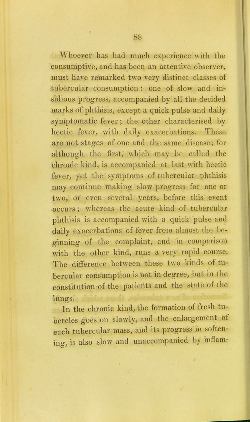 Whoever has had much experience with the consumptive, and has been an attentive observer, must have remarked two very distinct classes of tubercular consumption : one of slow and in- sidious progress, accompanied by all the decided marks of phthisis, except a quick pulse and daily symptomatic fever; the other characterised by hectic fever, with daily exacerbations. These are not stages of one and the same disease; for although the first, which may be called the chronic kind, is accompanied at last with hectic fever, yet the symptoms of tubercular phthisis may continue making slow progress for one or two, or even several years, before this event occurs; whereas the acute kind of tubercular phthisis is accompanied with a quick pulse and daily exacerbations of fever from almost the be- ginning of the complaint, and in comparison with the other kind, runs a very rapid course. The difference between these two kinds of tu- bercular consumption is not in degree, but in the constitution of the patients and the state of the lungs. In the chronic kind, the formation of fresh tu- bercles goes on slowly, and the enlargement of each tubercular mass, and its progress in soften- ing, is also slow and unaccompanied by inflam-