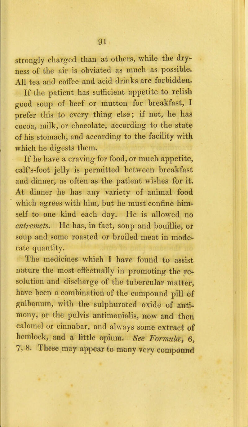 strongly charged than at others, while the dry- ness of the air is obviated as much as possible. All tea and coffee and acid drinks are forbidden. If the patient has sufficient appetite to relish good soup of beef or mutton for breakfast, I prefer this to every thing else; if not, he has cocoa, milk, or chocolate, according to the state of his stomach, and according to the facility with which he digests them. If he have a craving for food, or much appetite, calf's-foot jelly is permitted between breakfast and dinner, as often as the patient wishes for it. At dinner he has any variety of animal food which agrees with him, but he must confine him- self to one kind each day. He is allowed no entremets. He has, in fact, soup and bouillie, or soup and some roasted or broiled meat in mode- rate quantity. The medicines which I have found to assist nature the most effectually in promoting the re- solution and discharge of the tubercular matter, have been a combination of the compound pill of galbanum, with the sulphurated oxide of anti- mony, or the pulvis antimonialis, now and then calomel or cinnabar, and always some extract of hemlock, and a little opium. See Formula?, 6, 7, 8. These may appear to many very compound