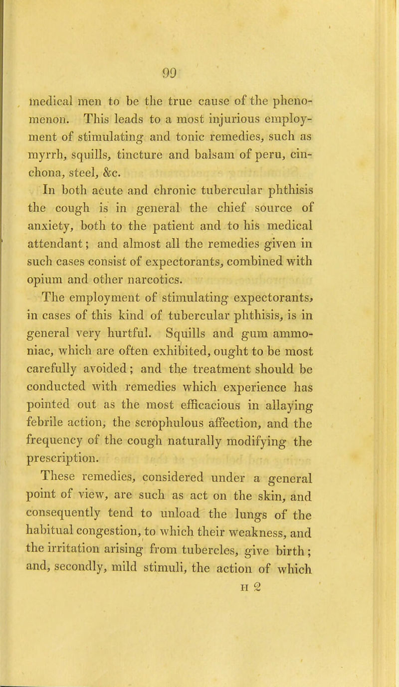 90 medical men to be the true cause of the pheno- menon. This leads to a most injurious employ- ment of stimulating and tonic remedies, such as myrrh, squills, tincture and balsam of peru, cin- chona, steel, &c. In both acute and chronic tubercular phthisis the cough is in general the chief source of anxiety, both to the patient and to his medical attendant; and almost all the remedies given in such cases consist of expectorants, combined with opium and other narcotics. The employment of stimulating expectorants* in cases of this kind of tubercular phthisis, is in general very hurtful. Squills and gum ammo- niac, which are often exhibited, ought to be most carefully avoided; and tb,e treatment should be conducted with remedies which experience has pointed out as the most efficacious in allaying febrile action, the scrophulous affection, and the frequency of the cough naturally modifying the prescription. These remedies, considered under a general point of view, are such as act on the skin, and consequently tend to unload the lungs of the habitual congestion, to which their weakness, and the irritation arising from tubercles, give birth ; and, secondly, mild stimuli, the action of which