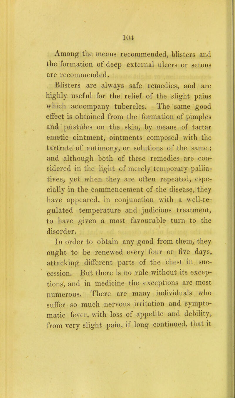 101 Among the means recommended, blisters and the formation of deep external ulcers or setons are recommended. Blisters are always safe remedies, and are highly useful for the relief of the slight pains which accompany tubercles. The same good effect is obtained from the formation of pimples and pustules on the skin, by means of tartar emetic ointment, ointments composed with the tartrate of antimony, or solutions of the same ; and although both of these remedies are con- sidered in the light of merely temporary pallia- tives, yet when they are often repeated, espe- cially in the commencement of the disease, they have appeared, in conjunction with a well-re- gulated temperature and judicious treatment, to have given a most favourable turn to the disorder. In order to obtain any good from them, they ought to be renewed every four or five days, attacking different parts of the chest in suc- cession. But there is no rule without its excep- tions, and in medicine the exceptions are most numerous. There are many individuals who suffer so much nervous irritation and sympto- matic fever, with loss of appetite and debility, from very slight pain, if long continued, that it