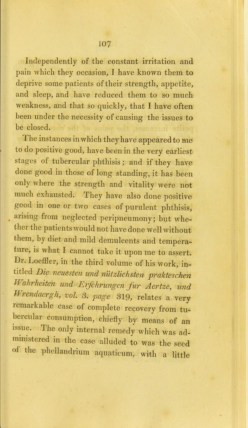 Independently of the constant irritation and pain which they occasion, I have known them to deprive some patients of their strength, appetite, and sleep, and have reduced them to so much weakness, and that so quickly, that I have often been under the necessity of causing the issues to be closed. The instances in which they have appeared to me to do positive good, have been in the very earliest stages of tubercular phthisis; and if they have done good in those of long standing, it has been only where the strength and vitality were not much exhausted. They have also done positive good in one or two cases of purulent phthisis, arising from neglected peripneumony; but whe- ther the patients would not have done well without them, by diet and mild demulcents and tempera- ture, is what I cannot take it upon me to assert. Dr. Loeffler, in the third volume of his work, in- titled Die neuesten und nutzlichsten prakteschen Wahrheiten und Erfchrungen fur Aertze, und Wrendaergh, ml 3. page 319, relates a very remarkable case of complete recovery from tu- bercular consumption, chiefly by means of an issue. The only internal remedy which was ad- ministered in the case alluded to was the seed of the phellandrium aquaticum, with a little