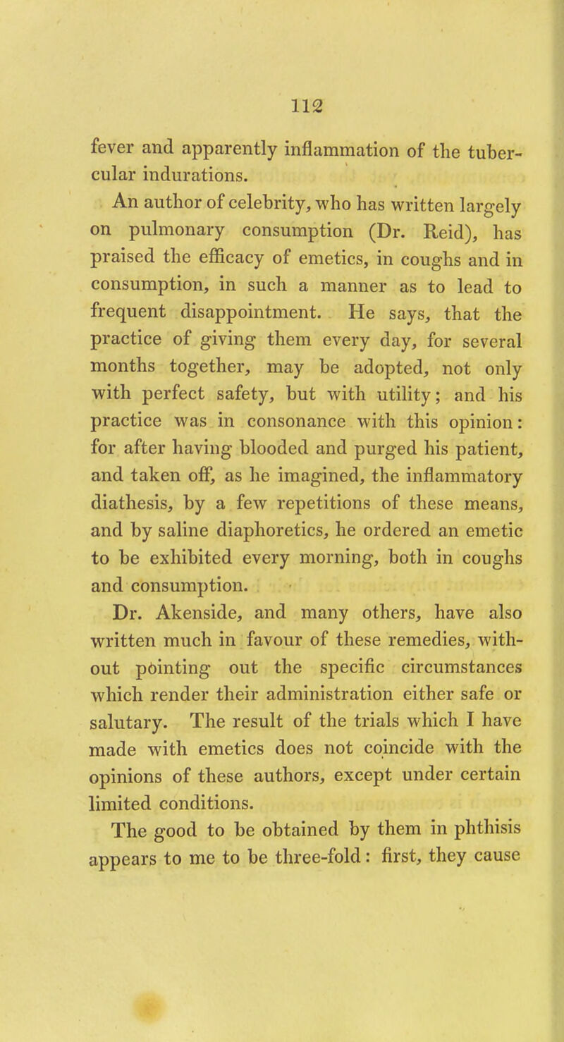 fever and apparently inflammation of the tuber- cular indurations. An author of celebrity, who has written largely on pulmonary consumption (Dr. Reid), has praised the efficacy of emetics, in coughs and in consumption, in such a manner as to lead to frequent disappointment. He says, that the practice of giving them every day, for several months together, may be adopted, not only with perfect safety, but with utility; and his practice was in consonance with this opinion: for after having blooded and purged his patient, and taken off, as he imagined, the inflammatory diathesis, by a few repetitions of these means, and by saline diaphoretics, he ordered an emetic to be exhibited every morning, both in coughs and consumption. Dr. Akenside, and many others, have also written much in favour of these remedies, with- out pointing out the specific circumstances which render their administration either safe or salutary. The result of the trials which I have made with emetics does not coincide with the opinions of these authors, except under certain limited conditions. The good to be obtained by them in phthisis appears to me to be three-fold: first, they cause